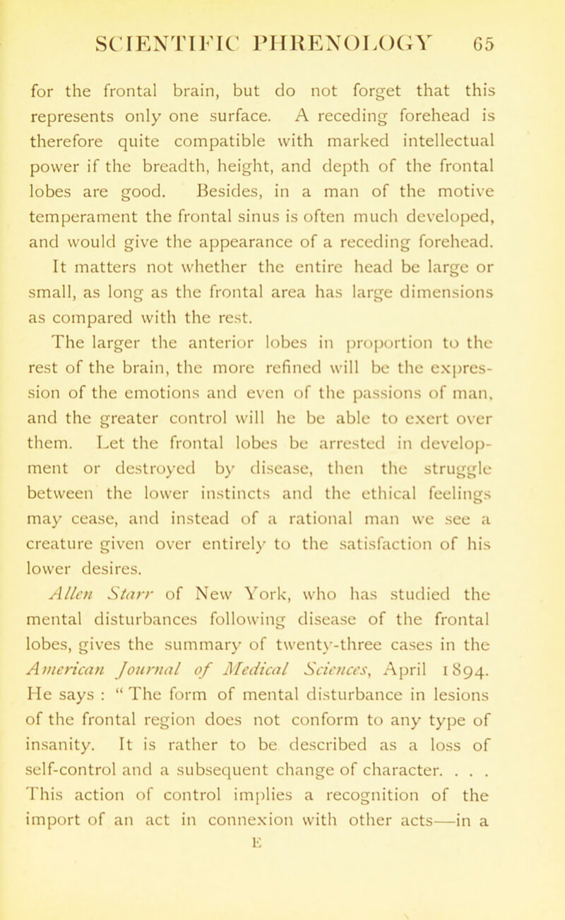 for the frontal brain, but do not forget that this represents only one surface. A receding forehead is therefore quite compatible with marked intellectual power if the breadth, height, and depth of the frontal lobes are good. Besides, in a man of the motive temperament the frontal sinus is often much developed, and would give the appearance of a receding forehead. It matters not whether the entire head be large or small, as long as the frontal area has large dimensions as compared with the rest. The larger the anterior lobes in proportion to the rest of the brain, the more refined will be the expres- sion of the emotions and even of the passions of man, and the greater control will he be able to exert over them. Let the frontal lobes be arrested in develop- ment or destroyed by disease, then the struggle between the lower instincts and the ethical feelings may cease, and instead of a rational man we see a creature given over entirely to the satisfaction of his lower desires. Allen Starr of New York, who has studied the mental disturbances following disease of the frontal lobes, gives the summary of twenty-three cases in the American Journal of Medical Sciences, April 1894. He says : “ The form of mental disturbance in lesions of the frontal region does not conform to any type of insanity. It is rather to be described as a loss of self-control and a subsequent change of character. . . . This action of control implies a recognition of the import of an act in connexion with other acts—in a E