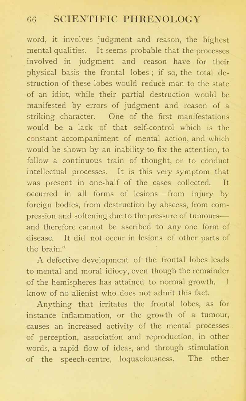 word, it involves judgment and reason, the highest mental qualities. It seems probable that the processes involved in judgment and reason have for their physical basis the frontal lobes ; if so, the total de- struction of these lobes would reduce man to the state of an idiot, while their partial destruction would be manifested by errors of judgment and reason of a striking character. One of the first manifestations would be a lack of that self-control which is the constant accompaniment of mental action, and which would be shown by an inability to fix the attention, to follow a continuous train of thought, or to conduct intellectual processes. It is this very symptom that was present in one-half of the cases collected. It occurred in all forms of lesions—from injury by foreign bodies, from destruction by abscess, from com- pression and softening due to the pressure of tumours— and therefore cannot be ascribed to any one form of disease. It did not occur in lesions of other parts of the brain.” A defective development of the frontal lobes leads to mental and moral idiocy, even though the remainder of the hemispheres has attained to normal growth. I know of no alienist who does not admit this fact. Anything that irritates the frontal lobes, as for instance inflammation, or the growth of a tumour, causes an increased activity of the mental processes of perception, association and reproduction, in other words, a rapid flow of ideas, and through stimulation of the speech-centre, loquaciousness. The other