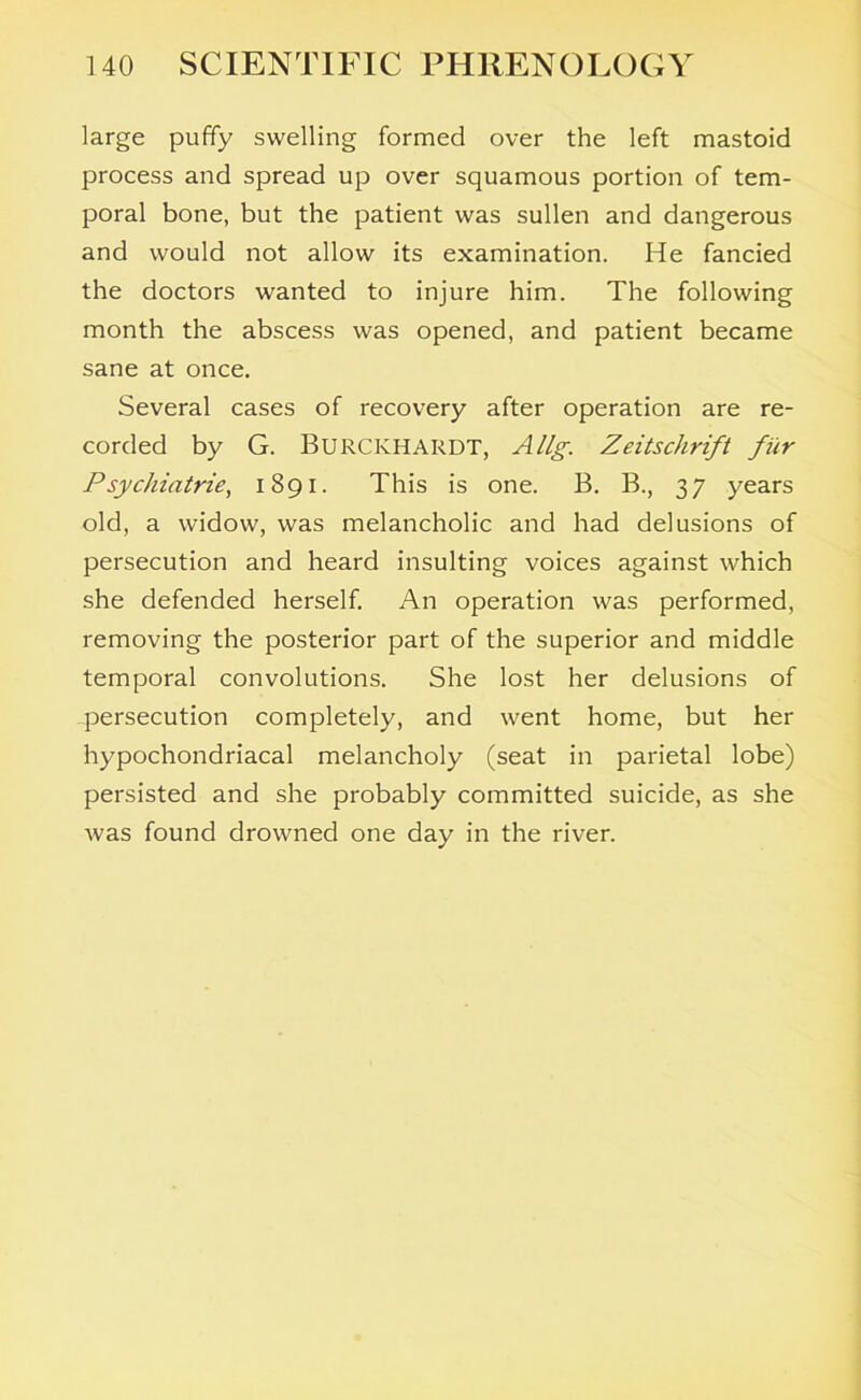 large puffy swelling formed over the left mastoid process and spread up over squamous portion of tem- poral bone, but the patient was sullen and dangerous and would not allow its examination. He fancied the doctors wanted to injure him. The following month the abscess was opened, and patient became sane at once. Several cases of recovery after operation are re- corded by G. Burckhardt, Allg. Zeitschrift fur Psychiatrie, 1891. This is one. B. B., 37 years old, a widow, was melancholic and had delusions of persecution and heard insulting voices against which she defended herself. An operation was performed, removing the posterior part of the superior and middle temporal convolutions. She lost her delusions of persecution completely, and went home, but her hypochondriacal melancholy (seat in parietal lobe) persisted and she probably committed suicide, as she was found drowned one day in the river.