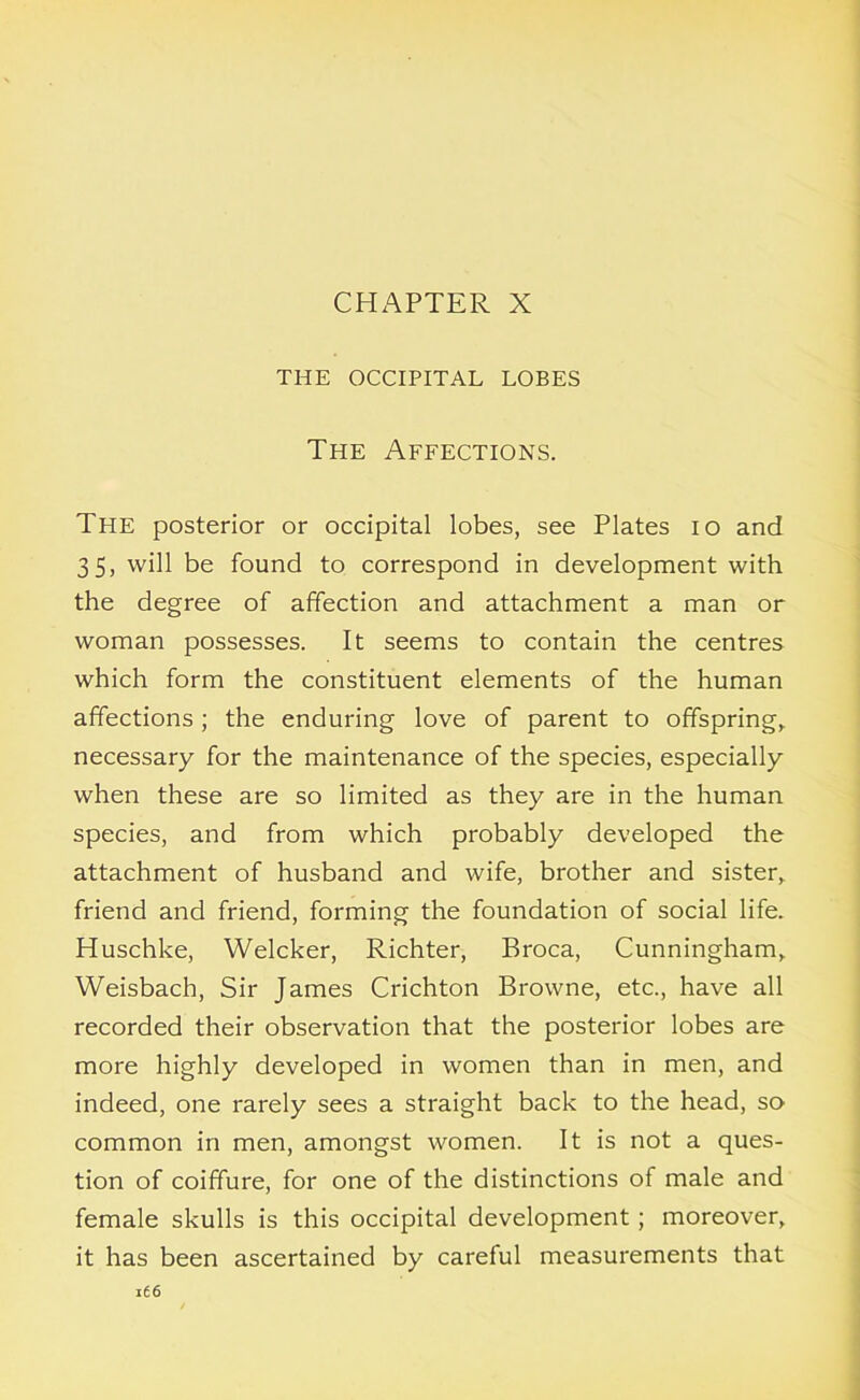 CHAPTER X THE OCCIPITAL LOBES The Affections. The posterior or occipital lobes, see Plates 10 and 35, will be found to correspond in development with the degree of affection and attachment a man or woman possesses. It seems to contain the centres which form the constituent elements of the human affections ; the enduring love of parent to offspring, necessary for the maintenance of the species, especially when these are so limited as they are in the human species, and from which probably developed the attachment of husband and wife, brother and sister, friend and friend, forming the foundation of social life. Huschke, Welcker, Richter, Broca, Cunningham, Weisbach, Sir James Crichton Browne, etc., have all recorded their observation that the posterior lobes are more highly developed in women than in men, and indeed, one rarely sees a straight back to the head, so common in men, amongst women. It is not a ques- tion of coiffure, for one of the distinctions of male and female skulls is this occipital development; moreover, it has been ascertained by careful measurements that