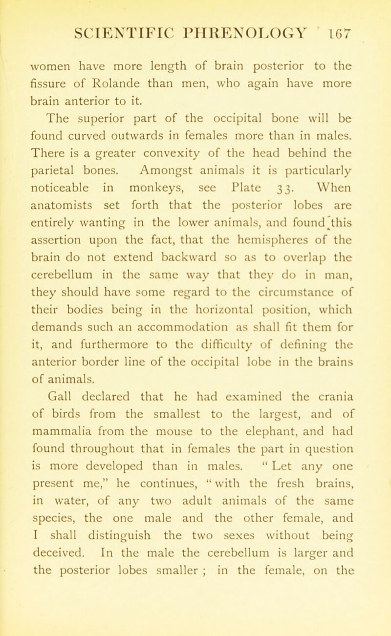 women have more length of brain posterior to the fissure of Rolande than men, who again have more brain anterior to it. The superior part of the occipital bone will be found curved outwards in females more than in males. There is a greater convexity of the head behind the parietal bones. Amongst animals it is particularly noticeable in monkeys, see Plate 33. When anatomists set forth that the posterior lobes are entirely wanting in the lower animals, and found^this assertion upon the fact, that the hemispheres of the brain do not extend backward so as to overlap the cerebellum in the same way that they do in man, they should have some regard to the circumstance of their bodies being in the horizontal position, which demands such an accommodation as shall fit them for it, and furthermore to the difficulty of defining the anterior border line of the occipital lobe in the brains of animals. Gall declared that he had examined the crania of birds from the smallest to the largest, and of mammalia from the mouse to the elephant, and had found throughout that in females the part in question is more developed than in males. “ Let any one present me,” he continues, “ with the fresh brains, in water, of any two adult animals of the same species, the one male and the other female, and I shall distinguish the two sexes without being deceived. In the male the cerebellum is larger and the posterior lobes smaller ; in the female, on the