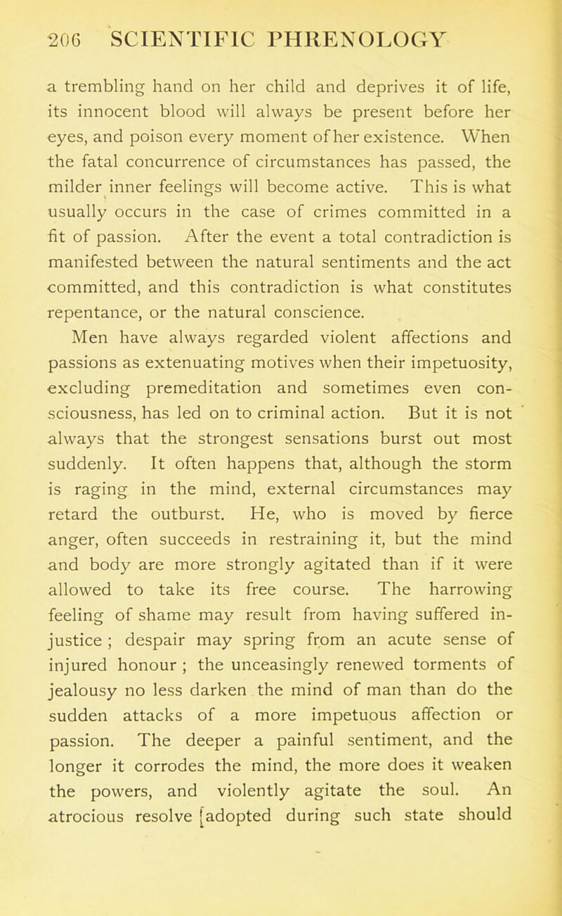 a trembling hand on her child and deprives it of life, its innocent blood will always be present before her eyes, and poison every moment of her existence. When the fatal concurrence of circumstances has passed, the milder inner feelings will become active. This is what usually occurs in the case of crimes committed in a fit of passion. After the event a total contradiction is manifested between the natural sentiments and the act committed, and this contradiction is what constitutes repentance, or the natural conscience. Men have always regarded violent affections and passions as extenuating motives when their impetuosity, excluding premeditation and sometimes even con- sciousness, has led on to criminal action. But it is not always that the strongest sensations burst out most suddenly. It often happens that, although the storm is raging in the mind, external circumstances may retard the outburst. He, who is moved by fierce anger, often succeeds in restraining it, but the mind and body are more strongly agitated than if it were allowed to take its free course. The harrowing feeling of shame may result from having suffered in- justice ; despair may spring from an acute sense of injured honour ; the unceasingly renewed torments of jealousy no less darken the mind of man than do the sudden attacks of a more impetuous affection or passion. The deeper a painful sentiment, and the longer it corrodes the mind, the more does it weaken the powers, and violently agitate the soul. An atrocious resolve [adopted during such state should