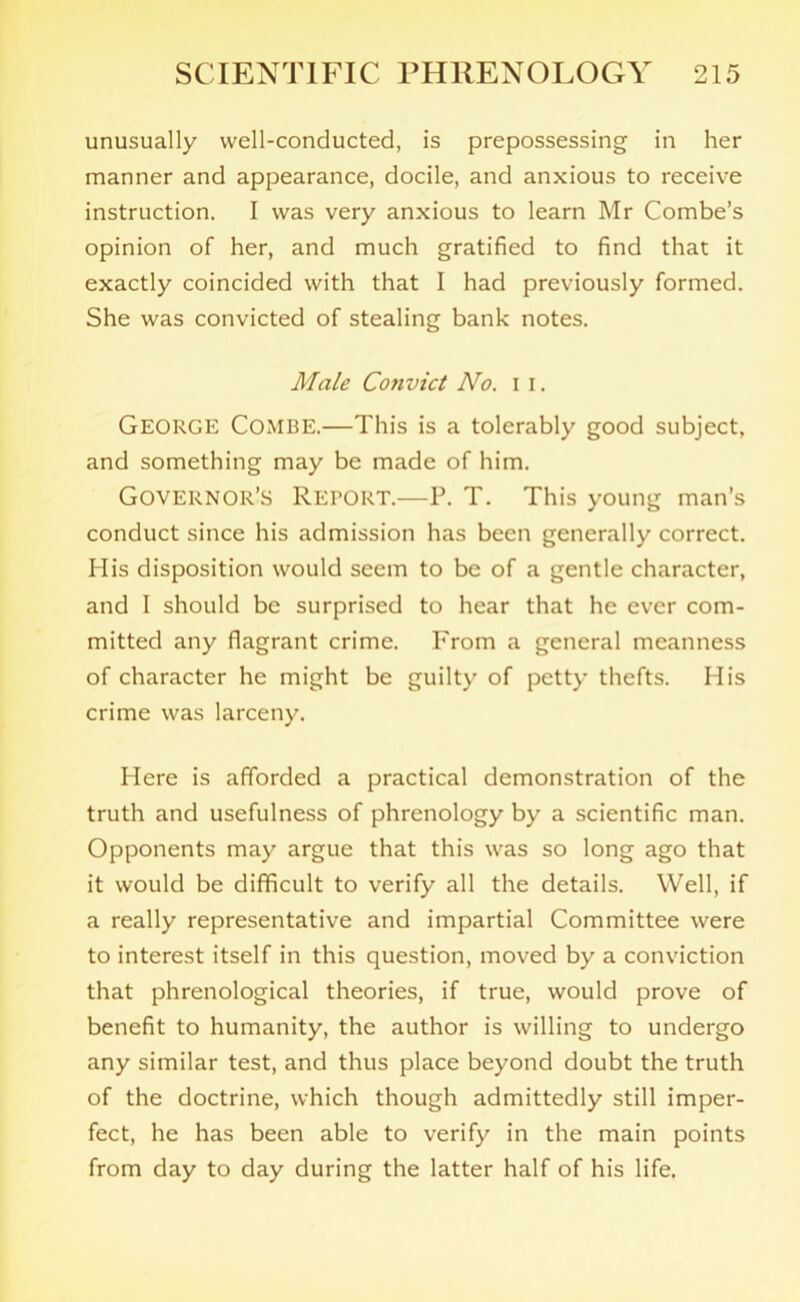 unusually well-conducted, is prepossessing in her manner and appearance, docile, and anxious to receive instruction. I was very anxious to learn Mr Combe’s opinion of her, and much gratified to find that it exactly coincided with that I had previously formed. She was convicted of stealing bank notes. Male Convict No. I I. George Combe.—This is a tolerably good subject, and something may be made of him. Governor’s Report.—P. T. This young man’s conduct since his admission has been generally correct. His disposition would seem to be of a gentle character, and I should be surprised to hear that he ever com- mitted any flagrant crime. From a general meanness of character he might be guilty of petty thefts. His crime was larceny. Here is afforded a practical demonstration of the truth and usefulness of phrenology by a scientific man. Opponents may argue that this was so long ago that it would be difficult to verify all the details. Well, if a really representative and impartial Committee were to interest itself in this question, moved by a conviction that phrenological theories, if true, would prove of benefit to humanity, the author is willing to undergo any similar test, and thus place beyond doubt the truth of the doctrine, which though admittedly still imper- fect, he has been able to verify in the main points from day to day during the latter half of his life.