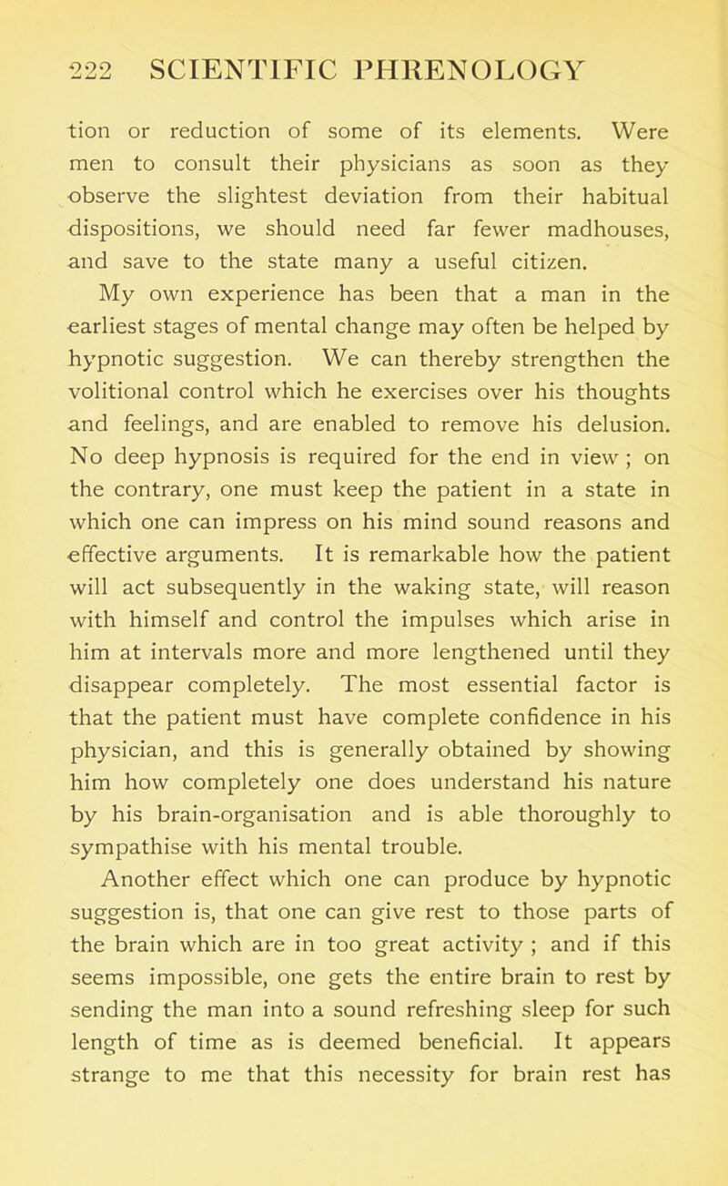 tion or reduction of some of its elements. Were men to consult their physicians as soon as they observe the slightest deviation from their habitual dispositions, we should need far fewer madhouses, and save to the state many a useful citizen. My own experience has been that a man in the earliest stages of mental change may often be helped by hypnotic suggestion. We can thereby strengthen the volitional control which he exercises over his thoughts and feelings, and are enabled to remove his delusion. No deep hypnosis is required for the end in view ; on the contrary, one must keep the patient in a state in which one can impress on his mind sound reasons and effective arguments. It is remarkable how the patient will act subsequently in the waking state, will reason with himself and control the impulses which arise in him at intervals more and more lengthened until they disappear completely. The most essential factor is that the patient must have complete confidence in his physician, and this is generally obtained by showing him how completely one does understand his nature by his brain-organisation and is able thoroughly to sympathise with his mental trouble. Another effect which one can produce by hypnotic suggestion is, that one can give rest to those parts of the brain which are in too great activity ; and if this seems impossible, one gets the entire brain to rest by sending the man into a sound refreshing sleep for such length of time as is deemed beneficial. It appears strange to me that this necessity for brain rest has