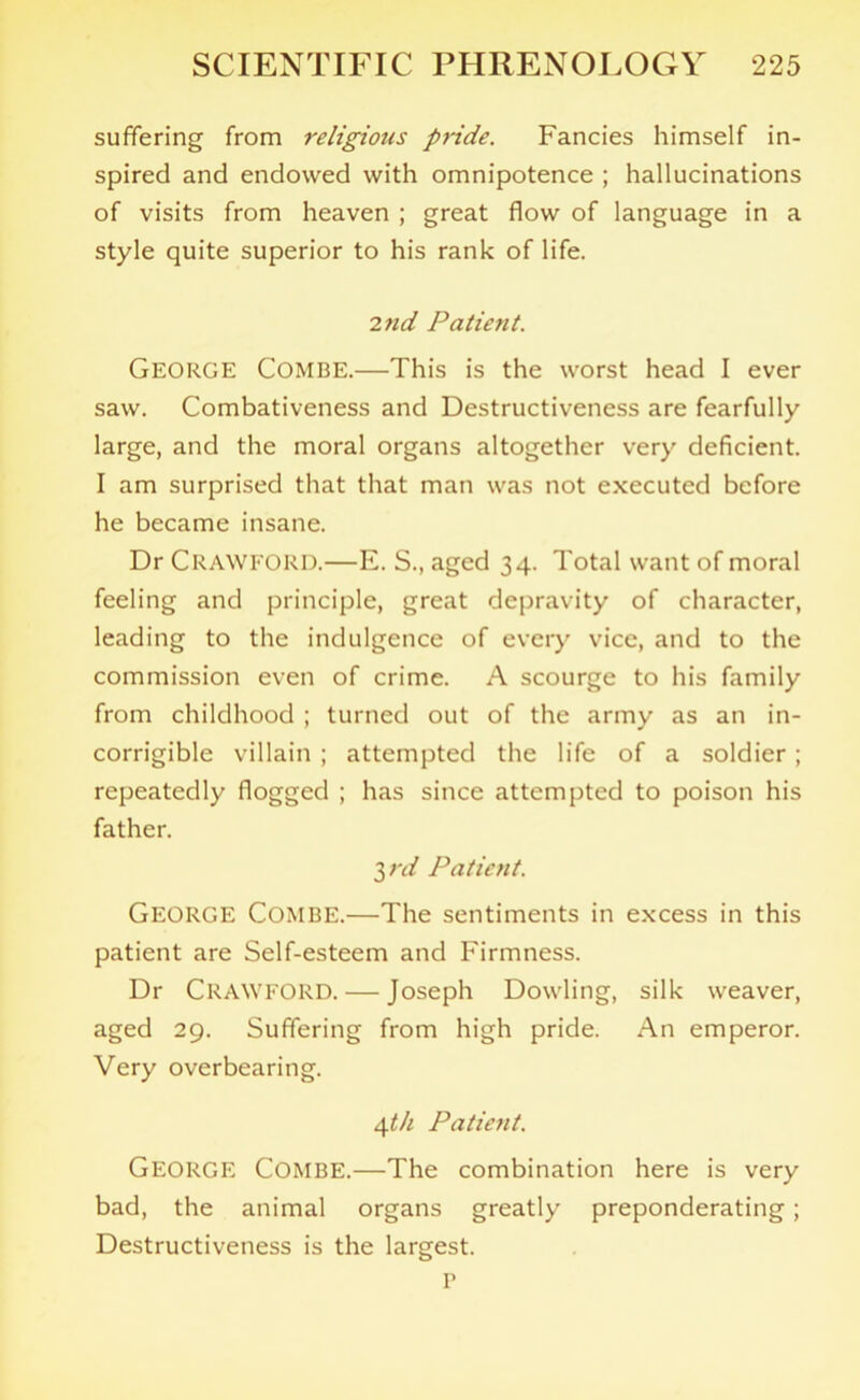 suffering from religious pride. Fancies himself in- spired and endowed with omnipotence ; hallucinations of visits from heaven ; great flow of language in a style quite superior to his rank of life. 2nd Patient. GEORGE Combe.—This is the worst head I ever saw. Combativeness and Destructiveness are fearfully large, and the moral organs altogether very deficient. I am surprised that that man was not executed before he became insane. Dr Crawford.—E. S., aged 34. Total want of moral feeling and principle, great depravity of character, leading to the indulgence of every vice, and to the commission even of crime. A scourge to his family from childhood ; turned out of the army as an in- corrigible villain ; attempted the life of a soldier; repeatedly flogged ; has since attempted to poison his father. 3rd Patient. George Combe.—The sentiments in excess in this patient are Self-esteem and Firmness. Dr CRAWFORD. — Joseph Dowling, silk weaver, aged 29. Suffering from high pride. An emperor. Very overbearing. 4t/i Patient. GEORGE Combe.—The combination here is very bad, the animal organs greatly preponderating; Destructiveness is the largest. P