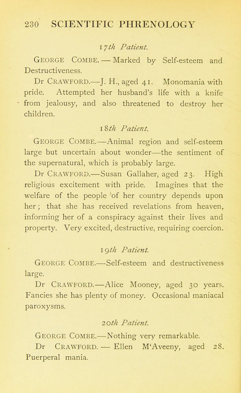 I / til Patient. George Combe. — Marked by Self-esteem and Destructiveness. Dr Crawford.—J. H., aged 41. Monomania with pride. Attempted her husband’s life with a knife from jealousy, and also threatened to destroy her children. 1 8//z Patient. George Combe.—Animal region and self-esteem large but uncertain about wonder—the sentiment of the supernatural, which is probably large. Dr Crawford.—Susan Gallaher, aged 23. High religious excitement with pride. Imagines that the welfare of the people of her country depends upon her ; that she has received revelations from heaven, informing her of a conspiracy against their lives and property. Very excited, destructive, requiring coercion. I 9th Patient. George Combe.—Self-esteem and destructiveness large. Dr CRAWFORD.—Alice Mooney, aged 30 years. Fancies she has plenty of money. Occasional maniacal paroxysms. 20th Patient. George Combe.—Nothing very remarkable. Dr Crawford. — Ellen M'Aveeny, aged 28. Puerperal mania.