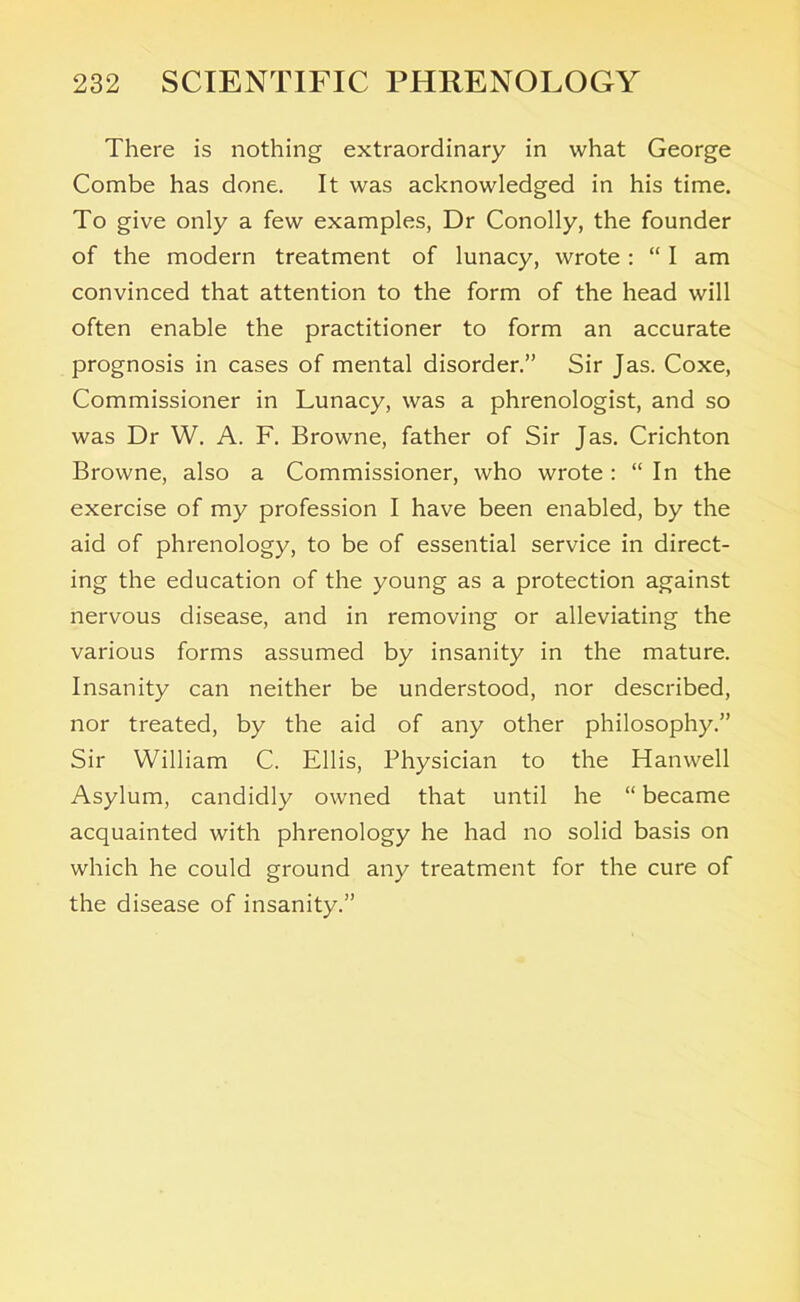 There is nothing extraordinary in what George Combe has done. It was acknowledged in his time. To give only a few examples, Dr Conolly, the founder of the modern treatment of lunacy, wrote : “ I am convinced that attention to the form of the head will often enable the practitioner to form an accurate prognosis in cases of mental disorder.” Sir Jas. Coxe, Commissioner in Lunacy, was a phrenologist, and so was Dr W. A. F. Browne, father of Sir Jas. Crichton Browne, also a Commissioner, who wrote : “ In the exercise of my profession I have been enabled, by the aid of phrenology, to be of essential service in direct- ing the education of the young as a protection against nervous disease, and in removing or alleviating the various forms assumed by insanity in the mature. Insanity can neither be understood, nor described, nor treated, by the aid of any other philosophy.” Sir William C. Ellis, Physician to the Hanwell Asylum, candidly owned that until he “ became acquainted with phrenology he had no solid basis on which he could ground any treatment for the cure of the disease of insanity.”