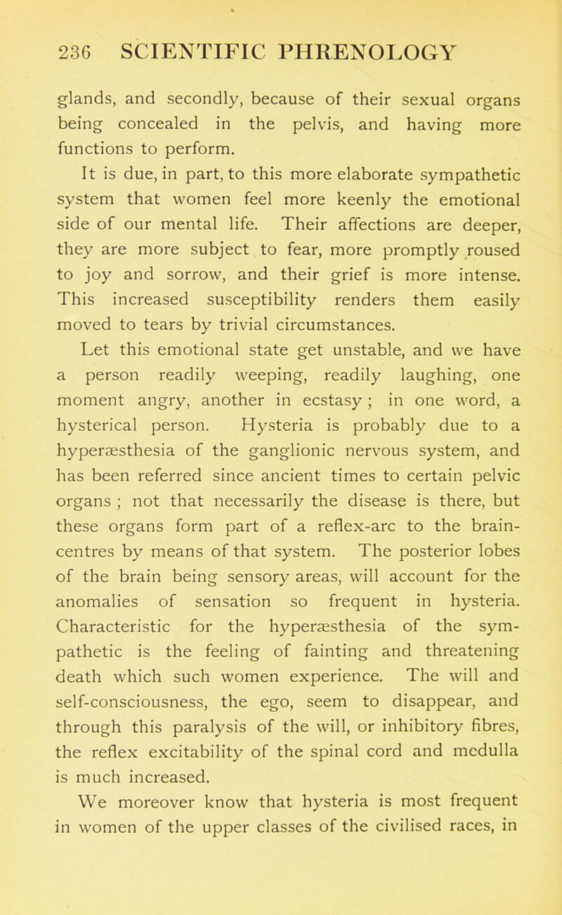 glands, and secondly, because of their sexual organs being concealed in the pelvis, and having more functions to perform. It is due, in part, to this more elaborate sympathetic system that women feel more keenly the emotional side of our mental life. Their affections are deeper, they are more subject to fear, more promptly roused to joy and sorrow, and their grief is more intense. This increased susceptibility renders them easily moved to tears by trivial circumstances. Let this emotional state get unstable, and we have a person readily weeping, readily laughing, one moment angry, another in ecstasy ; in one word, a hysterical person. Hysteria is probably due to a hyperaesthesia of the ganglionic nervous system, and has been referred since ancient times to certain pelvic organs ; not that necessarily the disease is there, but these organs form part of a reflex-arc to the brain- centres by means of that system. The posterior lobes of the brain being sensory areas, will account for the anomalies of sensation so frequent in hysteria. Characteristic for the hyperaesthesia of the sym- pathetic is the feeling of fainting and threatening death which such women experience. The will and self-consciousness, the ego, seem to disappear, and through this paralysis of the will, or inhibitory fibres, the reflex excitability of the spinal cord and medulla is much increased. We moreover know that hysteria is most frequent in women of the upper classes of the civilised races, in