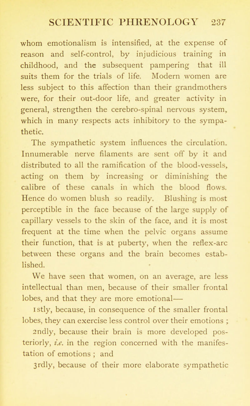 whom emotionalism is intensified, at the expense of reason and self-control, by injudicious training in childhood, and the subsequent pampering that ill suits them for the trials of life. Modern women are less subject to this affection than their grandmothers were, for their out-door life, and greater activity in general, strengthen the cerebro-spinal nervous system, which in many respects acts inhibitory to the sympa- thetic. The sympathetic system influences the circulation. Innumerable nerve filaments are sent off by it and distributed to all the ramification of the blood-vessels, acting on them by increasing or diminishing the calibre of these canals in which the blood flows. Hence do women blush so readily. Blushing is most perceptible in the face because of the large supply of capillary vessels to the skin of the face, and it is most frequent at the time when the pelvic organs assume their function, that is at puberty, when the reflex-arc between these organs and the brain becomes estab- lished. We have seen that women, on an average, are less intellectual than men, because of their smaller frontal lobes, and that they are more emotional— istly, because, in consequence of the smaller frontal lobes, they can exercise less control over their emotions ; 2ndly, because their brain is more developed pos- teriorly, i.e. in the region concerned with the manifes- tation of emotions ; and 3rdly, because of their more elaborate sympathetic