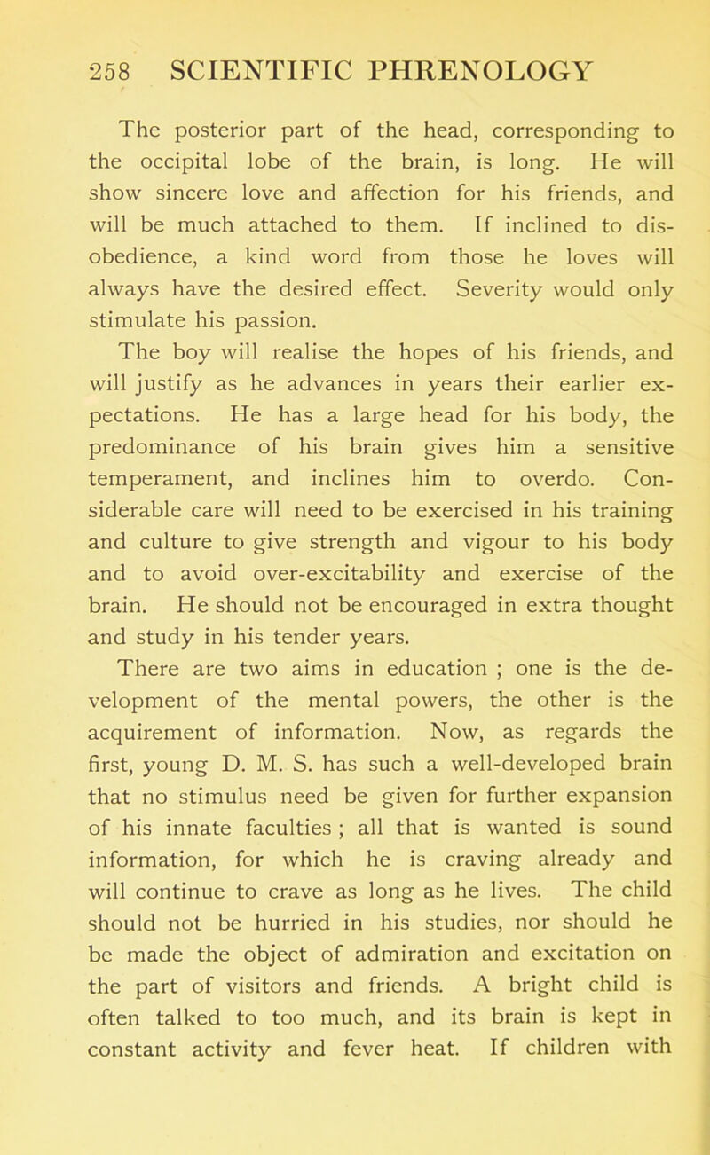 The posterior part of the head, corresponding to the occipital lobe of the brain, is long. He will show sincere love and affection for his friends, and will be much attached to them. If inclined to dis- obedience, a kind word from those he loves will always have the desired effect. Severity would only stimulate his passion. The boy will realise the hopes of his friends, and will justify as he advances in years their earlier ex- pectations. He has a large head for his body, the predominance of his brain gives him a sensitive temperament, and inclines him to overdo. Con- siderable care will need to be exercised in his training and culture to give strength and vigour to his body and to avoid over-excitability and exercise of the brain. He should not be encouraged in extra thought and study in his tender years. There are two aims in education ; one is the de- velopment of the mental powers, the other is the acquirement of information. Now, as regards the first, young D. M. S. has such a well-developed brain that no stimulus need be given for further expansion of his innate faculties ; all that is wanted is sound information, for which he is craving already and will continue to crave as long as he lives. The child should not be hurried in his studies, nor should he be made the object of admiration and excitation on the part of visitors and friends. A bright child is often talked to too much, and its brain is kept in constant activity and fever heat. If children with