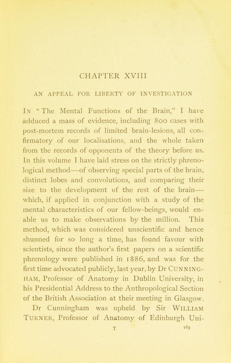 CHAPTER XVIII AN APPEAL FOR LIBERTY OF INVESTIGATION In “The Mental Functions of the Brain,” I have adduced a mass of evidence, including 800 cases with post-mortem records of limited brain-lesions, all con- firmatory of our localisations, and the whole taken from the records of opponents of the theory before us. In this volume I have laid stress on the strictly phreno- logical method—of observing special parts of the brain, distinct lobes and convolutions, and comparing their size to the development of the rest of the brain— which, if applied in conjunction with a study of the mental characteristics of our fellow-beings, would en- able us to make observations by the million. This method, which was considered unscientific and hence shunned for so long a time, has found favour with scientists, since the author’s first papers on a scientific phrenology were published in 1886, and was for the first time advocated publicly, last year, by Dr CUNNING- HAM, Professor of Anatomy in Dublin University', in his Presidential Address to the Anthropological Section of the British Association at their meeting in Glasgow. Dr Cunningham was upheld by Sir William Turner, Professor of Anatomy of Edinburgh Uni-