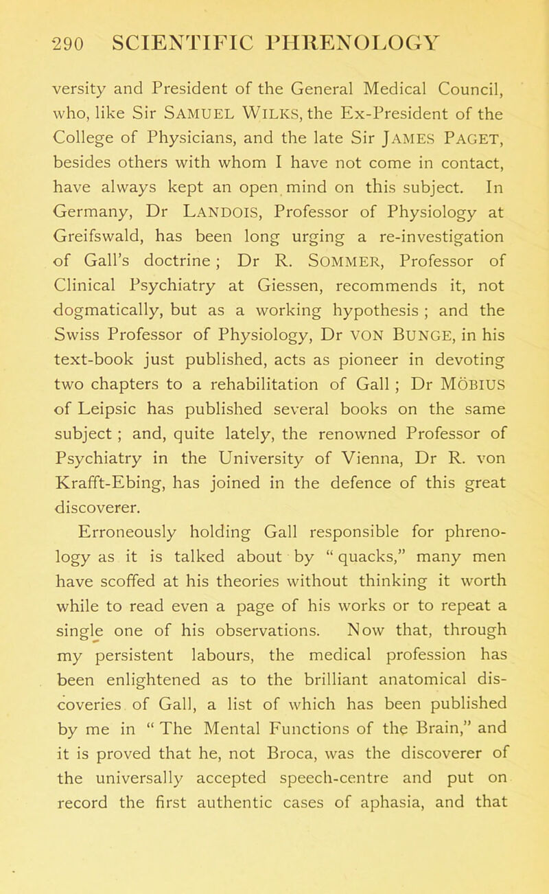 versity and President of the General Medical Council, who, like Sir SAMUEL WlLICS, the Ex-President of the College of Physicians, and the late Sir JAMES PAGET, besides others with whom I have not come in contact, have always kept an open mind on this subject. In Germany, Dr Landois, Professor of Physiology at Greifswald, has been long urging a re-investigation of Gall’s doctrine ; Dr R. SOMMER, Professor of Clinical Psychiatry at Giessen, recommends it, not dogmatically, but as a working hypothesis ; and the Swiss Professor of Physiology, Dr VON BUNGE, in his text-book just published, acts as pioneer in devoting two chapters to a rehabilitation of Gall ; Dr MOBIUS of Leipsic has published several books on the same subject ; and, quite lately, the renowned Professor of Psychiatry in the University of Vienna, Dr R. von Krafft-Ebing, has joined in the defence of this great discoverer. Erroneously holding Gall responsible for phreno- logy as it is talked about by “ quacks,” many men have scoffed at his theories without thinking it worth while to read even a page of his works or to repeat a single one of his observations. Now that, through my persistent labours, the medical profession has been enlightened as to the brilliant anatomical dis- coveries of Gall, a list of which has been published by me in “The Mental Functions of the Brain,” and it is proved that he, not Broca, was the discoverer of the universally accepted speech-centre and put on record the first authentic cases of aphasia, and that