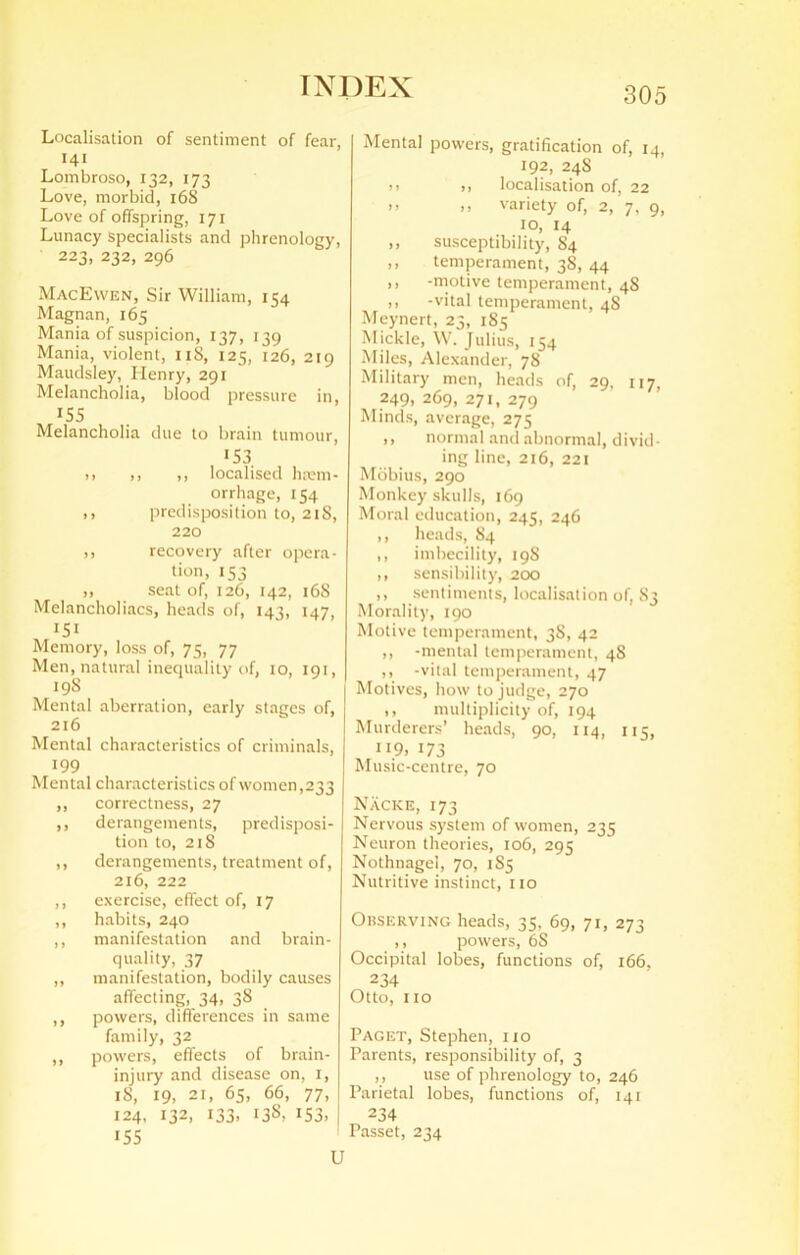 Localisation of sentiment of fear, 141 Lombroso, 132, 173 Love, morbid, 168 Love of offspring, 171 Lunacy specialists and phrenology, 223, 232, 296 MacEwen, Sir William, 154 Magnan, 165 Mania of suspicion, 137, 139 Mania, violent, nS, 125, 126, 219 Maudsley, Henry, 291 Melancholia, blood pressure in, 155 Melancholia due to brain tumour, J53 i) ,, ,, localised hem- orrhage, 154 ,, predisposition to, 21S, 220 ,, recovery after opera- tion, 153 ,, seat of, 126, 142, 168 Melancholiacs, heads of, 143, 147, Memory, loss of, 75, 77 Men, natural inequality of, 10, 191, 19S Mental aberration, early stages of, 216 Mental characteristics of criminals, 199 Mental characteristics of women,233 ,, correctness, 27 ,, derangements, predisposi- tion to, 218 ,, derangements, treatment of, 216, 222 ,, exercise, effect of, 17 ,, habits, 240 ,, manifestation and brain- quality, 37 ,, manifestation, bodily causes affecting, 34, 38 ,, powers, differences in same family, 32 ,, powers, effects of brain- injury and disease on, 1, 18, 19, 21, 65, 66, 77, 124, 132, 133. 13S, 153. | 155 U Mental powers, gratification of, 14, 192, 24S .. >> localisation of, 22 >> .. variety of, 2, 7, 9, 10, 14 ,, susceptibility, 84 ,, temperament, 38, 44 ,, -motive temperament, 48 ,, -vital temperament, 4S Meynert, 23, 185 Mickle, W. Julius, 154 Miles, Alexander, 78 Military men, heads of, 29, 117, 249, 269, 271, 279 Minds, average, 275 ,, normal and abnormal, divid- ing line, 216, 221 Mobius, 290 Monkey skulls, 169 Moral education, 245, 246 ,, heads, 84 ,, imbecility, 19S ,, sensibility, 200 ,, sentiments, localisation of, S3 Morality, 190 Motive temperament, 3S, 42 ,, -mental temperament, 48 ,, -vital temperament, 47 Motives, how to judge, 270 ,, multiplicity of, 194 Murderers’ heads, 90, 114, 115, 119. 173 Music-centre, 70 Nacke, 173 Nervous system of women, 235 Neuron theories, 106, 295 Nothnagel, 70, 1S5 Nutritive instinct, no Observing heads, 35, 69, 71, 273 ,, powers, 6S Occipital lobes, functions of, 166, 234 Otto, no Paget, Stephen, no Parents, responsibility of, 3 ,, use of phrenology to, 246 Parietal lobes, functions of, 141 234 Passet, 234