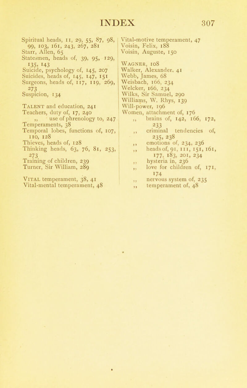 Spiritual heads, 11, 29, 55, 87, 98, 99, 103, 161, 243, 267, 281 Starr, Allen, 65 Statesmen, heads of, 39, 95, 129, 135, 143 Suicide, psychology of, 145, 207 Suicides, heads of, 143, 147, 151 Surgeons, heads of, 117, 119, 269, 273 Suspicion, 134 Talent and education, 241 Teachers, duty of, 17, 240 ,, use of phrenology to, 247 Temperaments, 38 Temporal lobes, functions of, 107, no, 128 Thieves, heads of, 128 Thinking heads, 63, 76, 81, 253, 273 Training of children, 239 Turner, Sir William, 289 Vital temperament, 38, 41 Vital-mental temperament, 48 Vital-motive temperament, 47 Voisin, Felix, 188 Voisin, Auguste, 150 Wagner, 108 Walker, Alexander, 41 Webb, James, 68 Weisbach, 166, 234 Welcker, 166, 234 Wilks, Sir Samuel, 290 Williams, W. Rhys, 139 Will-power, 196 Women, attachment of, 176 ,, brains of, 142, 166, 172, 233 criminal tendencies of, 235. 238 emotions of, 234, 236 headsof, 91, 111, 151, 161, 177, 183, 201, 234 hysteria in, 236 love for children of, 171, 174 nervous system of, 235 temperament of, 48