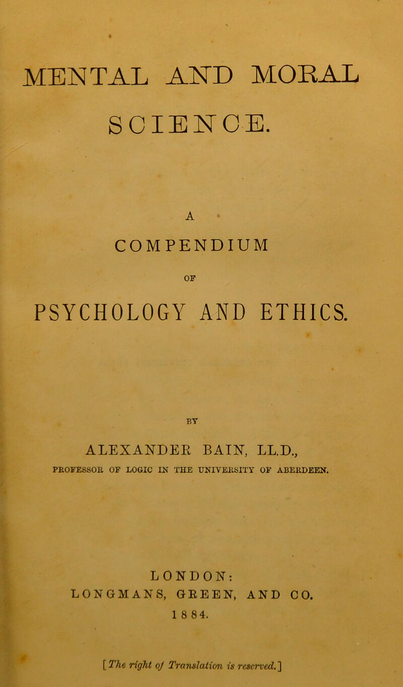 MENTAL AND MORAL SCIENCE. A COMPENDIUM PSYCHOLOGY AND ETHICS. BT ALEXANDER BAIN, LL.D., PROFESSOR OF LOGIC IN THE UNIVERSITY OF ABERDEEN. LONDON: LONGMANS, GREEN, AND CO. 1 8 84. * [The. right oj Translation is reserved.]