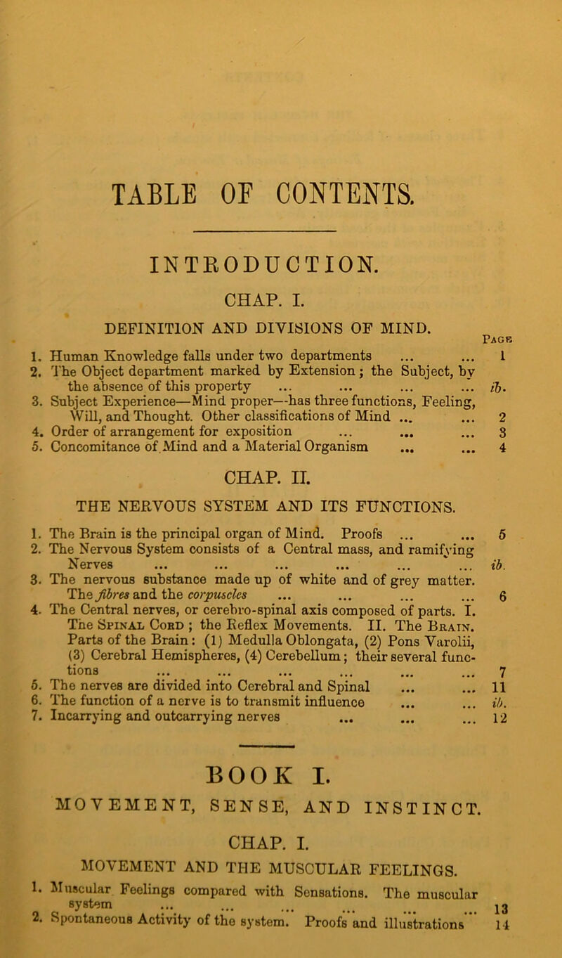 TABLE OF CONTENTS. INTRODUCTION. CHAP. I. DEFINITION AND DIVISIONS OF MIND. Page 1. Human Knowledge falls under two departments ... ... I 2. The Object department marked by Extension; the Subject, by the absence of this property ... ... ... ... ft. 3. Subject Experience—Mind proper—has three functions, Feeling, Will, and Thought. Other classifications of Mind ... ... 2 4. Order of arrangement for exposition ... ... ... 3 5. Concomitance of Mind and a Material Organism ... ... 4 CHAP. II. THE NERVOUS SYSTEM AND ITS FUNCTIONS. 1. The Brain is the principal organ of Mind. Proofs ... ... 5 2. The Nervous System consists of a Central mass, and ramifying Nerves ... ... ... ... ... ... ib. 3. The nervous substance made up of white and of grey matter. The fibres and the corpuscles ... ... ... ... 6 4. The Central nerves, or cerebro-spinal axis composed of parts. I. The Spinal Coed ; the Keflex Movements. II. The Brain. Parts of the Brain: (1) Medulla Oblongata, (2) Pons Varolii, (3) Cerebral Hemispheres, (4) Cerebellum; their several func- tions ... ... ... ... ... ... 7 5. The nerves are divided into Cerebral and Spinal ... ... 11 6. The function of a nerve is to transmit influence ... ... ib. 7. Incarrying and outcarrying nerves ... ... ... 12 BOOK I. MOVEMENT, SENSE, AND INSTINCT. CHAP. I. MOVEMENT AND THE MUSCULAR FEELINGS. 1. Muscular Feelings compared with Sensations. The muscula: system 2. Spontaneous Activity of the system. Proofs and illustrations ’ 13 14