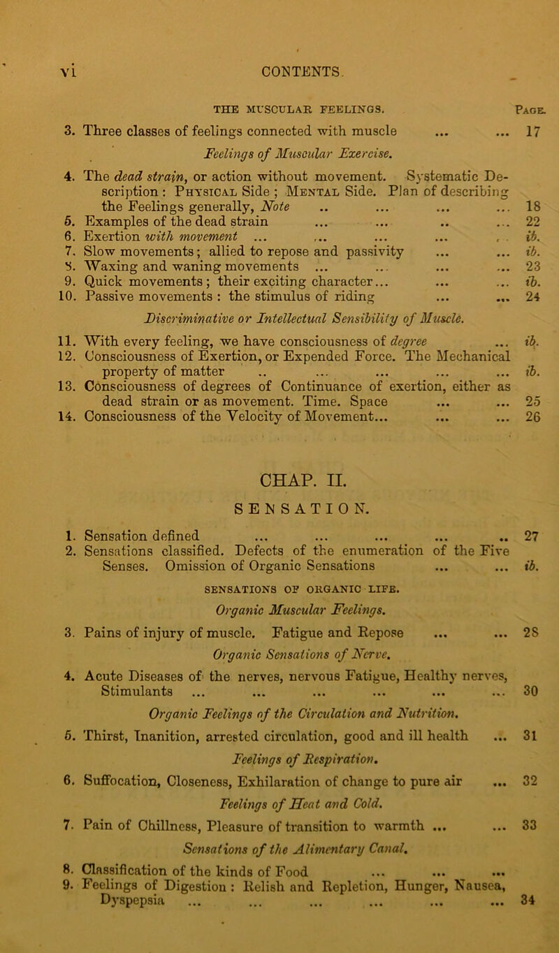 THE MUSCULAR FEELINGS. Page. 3. Three classes of feelings connected with muscle ... ... 17 Feelings of Muscular Exercise. 4. The dead strain, or action without movement. Systematic De- scription : Physical Side ; Mental Side. Plan of describing the Feelings generally, Note .. ... ... ... 18 5. Examples of the dead strain ... ... .. ... 22 6. Exertion with movement ... ... ... ... , ib. 7. Slow movements; allied to repose and passivity ... ... ib. 3. Waxing and waning movements ... ... ... ... 23 9. Quick movements ; their exciting character... ... ... ib. 10. Passive movements : the stimulus of riding ... ... 24 Discriminative or Intellectual Sensibility of Muscle. 11. With every feeling, we have consciousness of degree ... ib. 12. Consciousness of Exertion, or Expended Force. The Mechanical property of matter .. ... ... ... ... ib. 13. Consciousness of degrees of Continuance of exertion, either as dead strain or as movement. Time. Space ... ... 25 14. Consciousness of the Velocity of Movement... ... ... 26 CHAP. II. SENSATION. 1. Sensation defined ... ... ... ... .. 27 2. Sensations classified. Defects of the enumeration of the Five Senses. Omission of Organic Sensations ... ... ib. SENSATIONS OF ORGANIC LIFE. Organic Muscular Feelings. 3. Pains of injury of muscle. Fatigue and Repose ... ... 2S Organic Sensations of Nerve. 4. Acute Diseases of the nerves, nervous Fatigue, Healthy nerves, Stimulants ... ... ... ... ... ... 30 Organic Feelings of the Circulation and Nutrition. 5. Thirst, Inanition, arrested circulation, good and ill health ... 31 Feelings of Fespiration. 6. Suffocation, Closeness, Exhilaration of change to pure air ... 32 Feelings of Heat and Cold. 7. Pain of Chillness, Pleasure of transition to warmth ... ... 33 Sensations of the Alimentary Canal. 8. Classification of the kinds of Food 9. Feelings of Digestion : Relish and Repletion, Hunger, Nausea, Dyspepsia ... ... ... ... ... ... 34