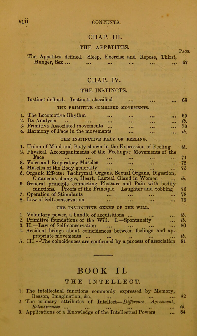CHAP. III. THE APPETITES. Paoe The Appetites defined. Sleep, Exercise and Repose, Thirst, Hunger, Sex ... ... ... . . ... ... 67 CHAP. IV. THE INSTINCTS. Instinct defined. Instincts classified ... ... ... 68 THE PRIMITIVE COMBINED MOVEMENTS. 1. The Locomotive Rhythm ... ... ... ... 69 2. Its Analysis .. ... ... ... ... ... ib. 3. Primitive Associated movements ... ... ... ... 70 4. Harmony of Pace in the movements ... ... ... ib. THE INSTINCTIVE PLAY OP FEELING. 1. Union of Mind and Body shown in the Expression of Feeling ib. 2. Physical Accompaniments of the Feelings: Movements of the Face ... ... ... ... ... .•• 71 3. Voice and Respiratory Muscles ... ... ... .. 72 4. Muscles of the Body generally ... ... ... ... 73 5. Organic Effects: Lachrymal Organs, Sexual Organs, Digestion, Cutaneous changes, Heart, Lacteal Gland in Women ... ib. 6. General principle connecting Pleasure and Pain with bodily functions. Proofs of the Principle. Laughter and Sobbing 75 7. Operation of Stimulants ... ... ... ... 78 8. Law of Self-conservation ... ... ... ... 79 THE INSTINCTIVE GERMS OF THE WILL. 1. Voluntary power, a bundle of acquisitions ... ... ... ib. 2. Primitive foundations of the Will. I.—Spontaneity ... ib. 3. II.—Law of Self-conservation ... ... ... ... 80 4. Accident brings about coincidences between feelings and ap- propriate movements ... ... .. ... ... ib. 5. III.—The coincidences are confirmed by a process of association 81 BOOK IL THE INTELLECT. 1. The intellectual functions commonly expressed by Memory, Reason, Imagination, &c. ... . . ... ... 82 2. The primary attributes of Intellect—Difference, Agreement, Retentiveness ... ... ... ... .. ... ib.