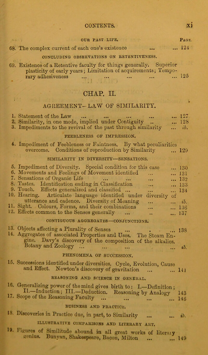 OUR PAST LIFE. PAGE. 68. The complex current of each one’s existence ... ... 124 CONCLUDING OBSERVATIONS ON RETENTIVENESS. 69. Existence of a Retentive faculty for things generally. Superior plasticity of early years; Limitation of acquirements; Tempo- rary adhesiveness ... ... ... ... ... 125 * « I . i ' i CHAP. II. AGREEMENT-LAW OF SIMILARITY. 1. Statement of the Law ... ... ... ... ... 127 2. Similarity, in one mode, implied under Contiguity .. ... 128 3. Impediments to the revival of the past through similarity ... ib. FEEBLENESS OF IMPRESSION. 4. Impediment of Feebleness or Faintness, By what peculiarities overcome. Conditions of reproduction by Similarity ... 129 SIMILARITY IN DIVERSITY—SENSATIONS. 5. Impediment of Diversity. Special condition for this case ... 134) 6. Movements and Feelings of Movement identified ... ... 131 7. Sensations of Organic Life ... ... ... ... 132 8. Tastes. Identification ending in Classification ... ... 133 9. Touch. Effects generalized and classified ... ... ... 134 10. Hearing. Articulate language identified under diversity of utterance and cadence. Diversity of Meaning ... ... ib. 11. Sight. Colours, Forms, and their combinations ... ... 133 12. Effects common to the Senses generally ... .. ... 137 CONTIGUOUS AGGREGATES—CONJUNCTIONS. 13. Objects affecting a Plurality of Senses ... . ... 133 14. Aggregates of associated Properties and Uses. The Steam En- gine. Davy’s discovery of the composition of the alkalies. Botany and Zoology ... ... ... ... ib. PHENOMENA OF SUCCESSION. 15. Successions identified under diversities. Cycle, Evolution, Cause and Effect. Newton’s discovery of gravitation ... ... 141 REASONING AND SCIENCE IN GENERAL. 16. Generalizing power of the mind gives birth to : I.—Definition ; H. Induction; III.—Deduction. Reasoning by Analogy 143 17. Scope of the Reasoning Faculty ... ... ... ...146 BUSINESS AND PRACTICE. 18. Discoveries in Practice due, in part, to Similarity ... ... ib. ILLUSTRATIVE COMPARISONS AND LITERARY ART. 19. I iuure8 of Similitude abound in all great works of literaiy ircnius. Bunvan, Shakespeare, Bacon, Milton ... ... 149