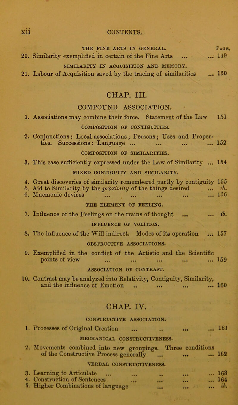 THE FINE ARTS IN GENERAL. PaOR. 20. Similarity exemplified in certain of the Fine Arts ... ... 149 SIMILARITY IN ACQUISITION AND MEMORY. 21. Labour of Acquisition saved by the tracing of similarities ... 150 CHAP. III. COMPOUND ASSOCIATION. 1. Associations may combine tbeir force. Statement of the Law 151 COMPOSITION OF CONTIGUITIES. 2. Conjunctions: Local associations; Persons; Uses and Proper- ties. Successions: Language ... ... ... ... 152 COMPOSITION OF SIMILARITIES. 3. This case sufficiently expressed under the Law of Similarity ... 154 MIXED CONTIGUITY AND SIMILARITY. 4. Great discoveries of similarity remembered partly by contiguity 155 5. Aid to Similarity by the proximity of the things desired ... ib. 6. Mnemonic devices ... ... ... ... ... 156 THE ELEMENT OF FEELING. 7. Influence of the Feelings on the trains of thought ... ... ib. INFLUENCE OF VOLITION. 8. The influence of the Will indirect. Modes of its operation ... 157 OBSTRUCTIVE ASSOCIATIONS. 9. Exemplified in the conflict of the Artistic and the Scientific points of view ... ... ... ... ... 159 ASSOCIATION OF CONTRAST. 10. Contrast may be analyzed into Relativity, Contiguity, Similarity, and the influence of Emotion .. ... ... ... 160 CHAP. IV. CONSTRUCTIVE ASSOCIATION. 1. Processes of Original Creation ... .. ... ... 161 MECHANICAL CONSTRUCTIVENESS. 2. Movements combined into new groupings. Three conditions of the Constructive Process generally ... ... ... 162 VERBAL CONSTRUCTIVENESS. 3. Learning to Articulate ... ... .. ... ... 163 4. Construction of Sentences ... ... ... ... 164 f>. Higher Combinations of language ... ... ... ib.
