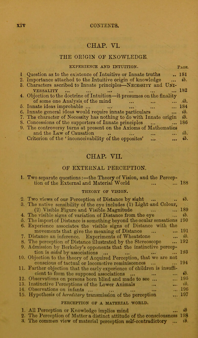 CHAP. VI. THE ORIGIN OE KNOWLEDGE. EXPERIENCE AND INTUITION. Page. I Question as to the existence of Intuitive or Innate truths .. 181 2. Importance attached to the Intuitive origin of knowledge ... ib. 3. Characters ascribed to Innate principles—Necessity and Uni- versality ... ... ... ... ... ... 182 4. Objection to the doctrine of Intuition—it presumes on the finality of some one Analysis of the mind ... ... ... ib. 5. Innate ideas improbable ... ... ... ... ... 184 6. Innate general ideas would require innate particulars ... ib. 7. The character of Necessity has nothing to do with Innate origin ib. 8. Concessions of the supporters of Innate principles ... ... 186 9. The controversy turns at present on the Axioms of Mathematics and the Law of Causation .. ... ... ... ib. Criterion of the ‘inconceivability of the opposites’ ... ... ib. CHAP. VII. OF EXTERNAL PERCEPTION. 1. Two separate questions:—the Theory of Vision, and the Percep- tion of the External and Material World ... ... 188 THEORY OF VISION. 2. Two views of our Perception of Distance by sight ... .. ib. 3. The native sensibility of the eye includes (1) Light and Colour, (2) Visible Figure and Visible Magnitude ... ... 189 4. The visible signs of variation of Distance from the eye ... ib. 5. The import of Distance is something beyond the ocular sensations 190 6. Experience associates the visible signs of Distance with the movements that give the meaning of Distance ... ... 191 7. Distance an inference. Experiments of Wheatstone ... ib. 8. The perception of Distance illustrated by the Stereoscope ... 192 9. Admission by Berkeley’s opponents that the instinctive percep- tion is aided by associations ... ... ... ••• 193 10. Objection to the theory of Acquired Perception, that we are not conscious of tactual or locomotive reminiscences ... ... 194 11. Farther objection that the early experience of children is insuffi- cient to form the supposed associations ... ... ... ib. 12. Observations on persons born blind and made to see ... ... 196 13. Instinctive Perceptions of the Lower Animals ... ... tb. 14. Observations on infants ... ... ... ... ... 196 15. Hypothesis of hereditary transmission of the perception ... 197 PERCEPTION OF A MATERIAL WORLD. 1. All Perception or Knowledge implies mind ... ib 2. The Perception of Matter a distinct attitude of the consciousness 198