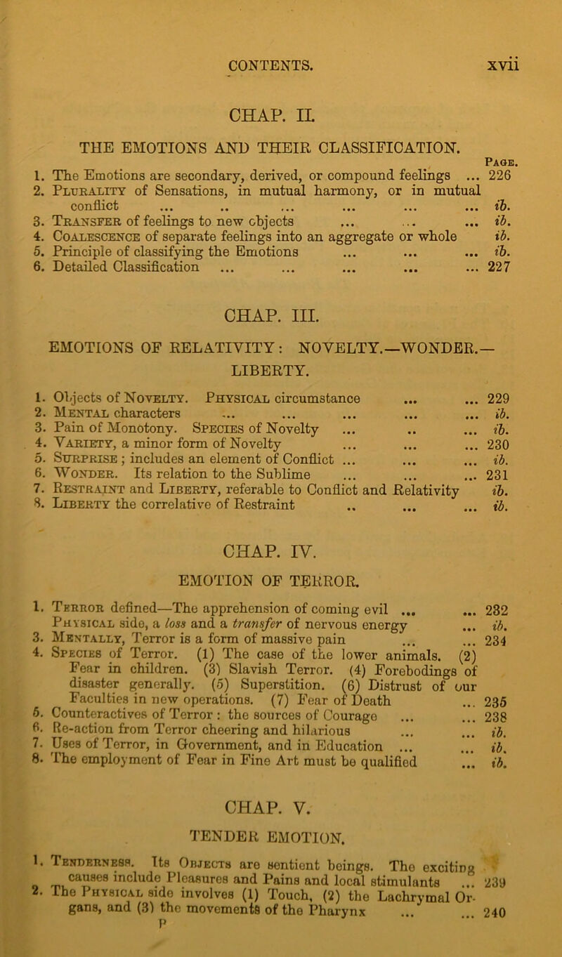 CHAP. IL THE EMOTIONS AND THEIR CLASSIFICATION. Page. 1. The Emotions are secondary, derived, or compound feelings ... 226 2. Plurality of Sensations, in mutual harmony, or in mutual conflict ... .. ... ... ... ... ib. 3. Transfer of feelings to new objects ... ... ... ib. 4. Coalescence of separate feelings into an aggregate or whole ib. 5. Principle of classifying the Emotions ... ... ... ib. 6. Detailed Classification ... ... ... ... ... 227 CHAP. III. EMOTIONS OF RELATIVITY: NOVELTY.—WONDER.— LIBERTY. 1. Objects of Novelty. Physical circumstance 2. Mental characters 3. Pain of Monotony. Species of Novelty 4. Variety, a minor form of Novelty 5. Surprise ; includes an element of Conflict ... 6. Wonder. Its relation to the Sublime 7. Restraint and Liberty, referable to Conflict and Relativity 8. Liberty the correlative of Restraint ... 229 ... ib. ... tb. ... 230 ... ib. ... 231 ib. ... ib. CHAP. IV. EMOTION OF TERROR. 1. Terror defined—The apprehension of coming evil ... ... 232 Physical side, a loss and a transfer of nervous energy ... ib. 3. Mentally, Terror is a form of massive pain ... ... 234 4. Species of Terror. (1) The case of the lower animals. (2) Fear in children. (3) Slavish Terror. (4) Forebodings of disaster generally. (5) Superstition. (6) Distrust of our Faculties in new operations. (7) Fear of Death ... 235 5. Counteractives of Terror : the sources of Courage ... ... 238 6. Re-action from Terror cheering and hilarious ... ... ib. 7. Uses of Terror, in Government, and in Education ... ... ib. 8. The employment of Fear in Fine Art must bo qualified ... ib. CHAP. V. TENDER EMOTION. 1. Tenderness. Its Objects are sentient beings. The exciting causes include Pleasures and Pains and local stimulants ... 239 2. The Physical side involves (1) Touch, (2) the Lachrymal Or- gans, and (3) the movements of the Phai'ynx ... 240 P