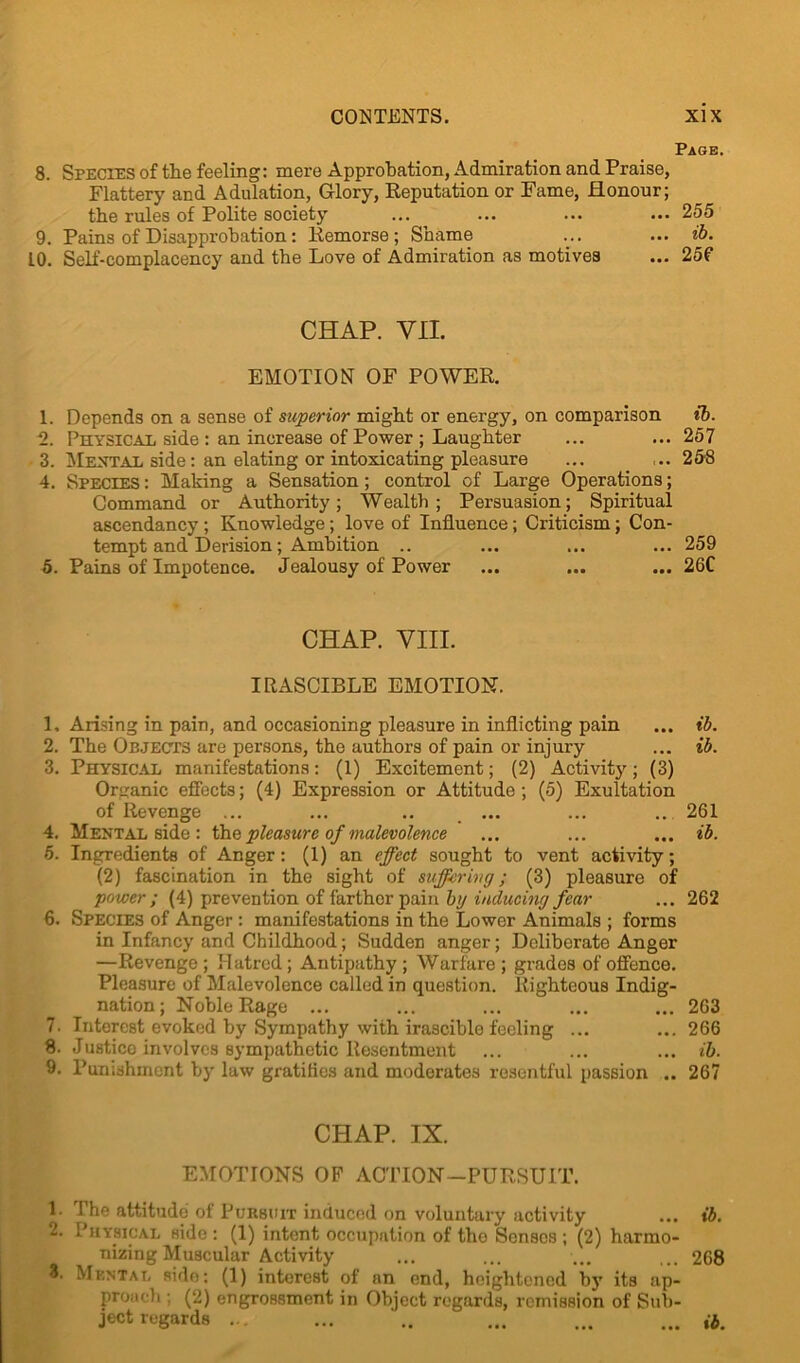 Page. 8. Species of the feeling: mere Approbation, Admiration and Praise, Flattery and Adulation, Glory, Reputation or Fame, Honour; the rules of Polite society ... ... ... ... 255 9. Pains of Disapprobation: Remorse; Shame ... ... ib. LO. Self-complacency and the Love of Admiration as motives ... 25f CHAP. VII. EMOTION OF POWER. 1. Depends on a sense of superior might or energy, on comparison ib. 2. Physical side : an increase of Power ; Laughter ... ... 257 3. Mental side: an elating or intoxicating pleasure ... ... 258 4. Species : Making a Sensation ; control of Large Operations; Command or Authority; Wealth; Persuasion; Spiritual ascendancy; Knowledge; love of Influence; Criticism; Con- tempt and Derision; Ambition .. ... ... ... 259 5. Pains of Impotence. Jealousy of Power ... ... ... 26C CHAP. VIII. IRASCIBLE EMOTION. 1. Arising in pain, and occasioning pleasure in inflicting pain ... ib. 2. The Objects are persons, the authors of pain or injury ... ib. 3. Physical manifestations: (1) Excitement; (2) Activity; (3) Organic effects; (4) Expression or Attitude ; (5) Exultation of Revenge ... ... .. ... ... .. 261 4. Mental side : the pleasure of malevolence ... ... ... ib. 5. Ingredients of Anger: (1) an effect sought to vent activity; (2) fascination in the sight of suffering; (3) pleasure of power ; (4) prevention of farthor pain by inducing fear ... 262 6. Species of Anger : manifestations in the Lower Animals ; forms in Infancy and Childhood; Sudden anger; Deliberate Anger —Revenge; Hatred; Antipathy; Warfare; grades of offence. Pleasure of Malevolence called in question. Righteous Indig- nation; Noble Rage ... ... ... ... ... 263 7. Interest evoked by Sympathy with irascible feeling ... ... 266 8. .Justice involves sympathetic Resentment ... ... ... ib. 9. Punishment by law gratifies and moderates resentful passion .. 267 CHAP. IX. EMOTIONS OB1 ACTION—PURSUIT. 1. 1 he attitude of Pursuit induced on voluntary activity ... ib. 2. Physical side : (1) intent occupation of the Senses ; (2) harmo- nizing Muscular Activity ... ... ... ... 268 8. Mental side: (1) interest of an end, heightened by its ap- proach ; (2) engrossment in Object regards, remission of Sub- ject regards .. ... ... ... ib.