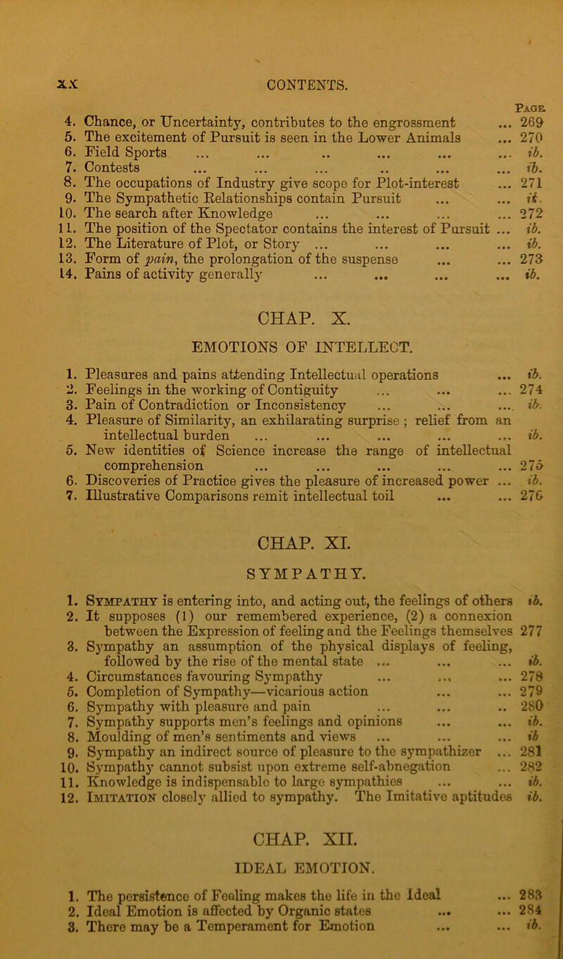 Page 4. Chance, or Uncertainty, contributes to the engrossment ... 269 5. The excitement of Pursuit is seen in the Lower Animals ... 270 6. Field Sports ... ... .. ... ... ... ib. 7. Contests ... ... ... .. ... ... ib. 8. The occupations of Industry give scope for Plot-interest ... 271 9. The Sympathetic Relationships contain Pursuit ... ... it. 10. The search after Knowledge ... ... ... ... 272 11. The position of the Spectator contains the interest of Pursuit ... ib. 12. The Literature of Plot, or Story ... ... ... ... ib. 13. Form of pain, the prolongation of the suspense ... ... 273 14. Pains of activity generally ... ... ... ... ib. CHAP. X. EMOTIONS OF INTELLECT. 1. Pleasures and pains attending Intellectual operations ... ib. 2. Feelings in the working of Contiguity ... ... ... 274 3. Pain of Contradiction or Inconsistency ... ... ... ib. 4. Pleasure of Similarity, an exhilarating surprise ; relief from an intellectual burden ... ... ... ... ... ib. 5. New identities of Science increase the range of intellectual comprehension ... ... ... ... ... 275 6. Discoveries of Practice gives the pleasure of increased power ... ib. 7. Illustrative Comparisons remit intellectual toil ... ... 276 CHAP. XI. SYMPATHY. 1. Sympathy is entering into, and acting out, the feelings of others tb. 2. It supposes (1) our remembered experience, (2) a connexion between the Expression of feeling and the Feelings themselves 277 3. Sympathy an assumption of the physical displays of feeling, followed by the rise of the mental state ... ... ... ib. 4. Circumstances favouring Sympathy ... ... 278 5. Completion of Sympathy—vicarious action ... ... 279 6. Sympathy with pleasure and pain ... ... .. 280 7. Sympathy supports men’s feelings and opinions ... ... ib. 8. Moulding of men’s sentiments and views ... ... ... ib 9. Sympathy an indirect source of pleasure to the sympathizer ... 281 10. Sympathy cannot subsist upon extreme self-abnegation ... 282 11. Knowledge is indispensable to large sympathies ... ... ib. 12. Imitation closely allied to sympathy. The Imitative aptitudes ib. CHAP. XII. IDEAL EMOTION. 1. The persistence of Feeling makes the life in the Ideal ... 283 2. Ideal Emotion is affected by Organic states ... ... 284 3. There may be a Temperament for Emotion ... ... ib.