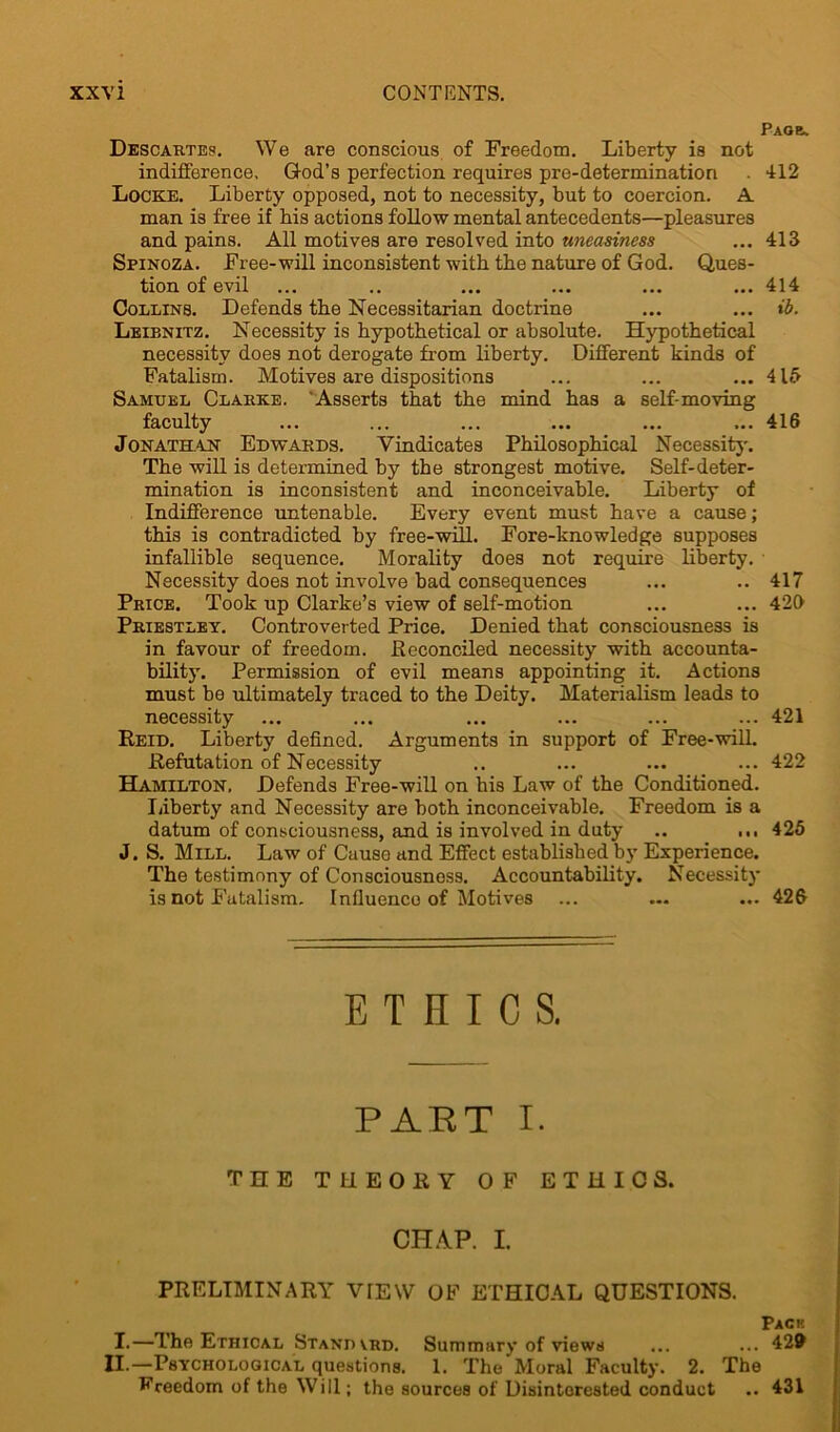 Paqb. Descartes. We are conscious of Freedom. Liberty is not indifference, God’s perfection requires pre-determinatiori . 412 Locke. Liberty opposed, not to necessity, but to coercion. A man is free if his actions follow mental antecedents—pleasures and pains. All motives are resolved into uneasiness ... 413 Spinoza. Free-will inconsistent with the nature of God. Ques- tion of evil ... .. ... ... ... ... 414 Collins. Defends tbe Necessitarian doctrine ... ... ib. Leibnitz. Necessity is hypothetical or absolute. Hypothetical necessity does not derogate from liberty. Different kinds of Fatalism. Motives are dispositions ... ... ... 415 Samuel Clakke. ‘Asserts that the mind has a self-moving faculty ... ... ... ... ... ... 416 Jonathan Edwards. Vindicates Philosophical Necessity-. The will is determined by the strongest motive. Self-deter- mination is inconsistent and inconceivable. Liberty of Indifference untenable. Every event must have a cause; this is contradicted by free-will. Fore-knowledge supposes infallible sequence. Morality does not require liberty. Necessity does not involve bad consequences ... .. 417 Price. Took up Clarke’s view of self-motion ... ... 426 Priestley. Controverted Price. Denied that consciousness is in favour of freedom. .Reconciled necessity with accounta- bility. Permission of evil means appointing it. Actions must be ultimately traced to the Deity. Materialism leads to necessity ... ... ... ... ... ... 421 Reid. Liberty defined. Arguments in support of Free-will. Refutation of Necessity .. ... ... ... 422 Hamilton, Defends Free-will on his Law of the Conditioned. Liberty and Necessity are both inconceivable. Freedom is a datum of consciousness, and is involved in duty .. ... 425 J. S. Mill. Law of Cause and Effect established by Experience. The testimony of Consciousness. Accountability. Necessity is not Fatalism. Influence of Motives ... ... ... 426 ETHICS. PART I. THE THEORY OF ETHICS. CHAP. I. PRELIMINARY VTEW OF ETHICAL QUESTIONS. Pack L—The Ethical Stand vrd. Summary of views ... ... 429 II.—Psychological questions. 1. The Moral Faculty. 2. The Ereedom of the Will; the sources of Disinterested conduct .. 431