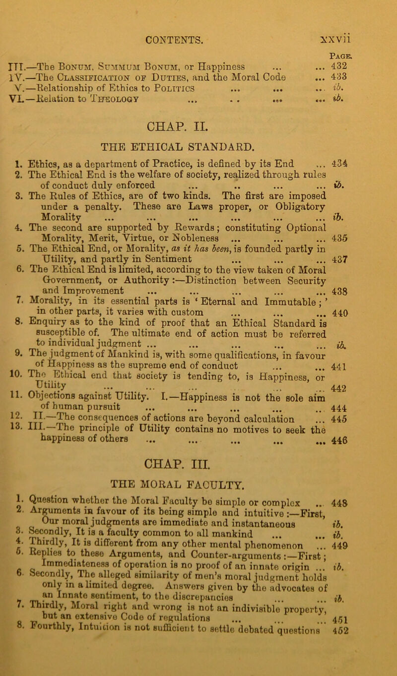 CONTENTS. XXVH Page. ITT.—The Bonpm. Summum Bonum, or Happiness ... ... 432 IV.—The Classification of Duties, and the Moral Code ... 433 V.—Relationship of Ethics to Politics ... ... ... ib. VL—Relation to Theology ... . . ... ... ib. CHAP. II. THE ETHICAL STANDARD. 1. Ethics, as a department of Practice, is defined by its End ... 434 2. The Ethical End is the welfare of society, realized through rules of conduct duly enforced ... .. ... ... ib. 3. The Rules of Ethics, are of two kinds. The first are imposed under a penalty. These are Laws proper, or Obligatory Morality ... ... ... ... ... ... ib. 4. The second are supported by Rewards; constituting Optional Morality, Merit, Virtue, or Nobleness ... ... ... 435 5. The Ethical End, or Morality, as it has been, is founded partly in Utility, and partly in Sentiment ... ... ... 437 6. The Ethical End is limited, according to the view taken of Moral Government, or Authority :—Distinction between Security and Improvement ... ... ... ... ... 438 7. Morality, in its essential parts is * Eternal and Immutable ; ’ in other parts, it varies with custom ... ... ... 440 8. Enquiry as to the kind of proof that an Ethical Standard is susceptible of. The ultimate end of action must be referred to individual judgment ... ... ... ... ... fa 9. The judgment of Mankind is, with some qualifications, in favour of Happiness as the supreme end of conduct ... ... 441 10. The Ethical end that society is tending to, is Happiness, or Utility ... ... ... 442 11. Objections against Utility. I.—Happiness is not the sole aim of human pursuit ... ... ... ... ... 444 12- II —The consequences of actions are beyond calculation ... 445 13. III. The principle of Utility contains no motives to seek the happiness of others ... ... ... ... ... 446 CHAP. III. THE MORAL FACULTY. 1. Question whether the Moral Faculty be simple or complex .. 448 2. Arguments in favour of its being simple and intuitive First, Our moral judgments are immediate and instantaneous ’ ib. 3. Secondly, It is a faculty common to all mankind ... ... ib. 4. Thirdly, It is different from any other mental phenomenon ... 449 0. Replies to these Arguments, and Counter-arguments First; Immediateness of operation is no proof of an innate origin ...’ ib. 6. Secondly, The alleged similarity of men’s moral judgment holds only m a limited degree. Answers given by the advocates of an Innate Bentiment, to the discrepancies ... ib 7. Thirdly, Moral right and wrong is not an indivisible property, but an extensive Code of regulations ... .. 451 8. Fourthly, Intuition is not sufficient to settle debated questions 452