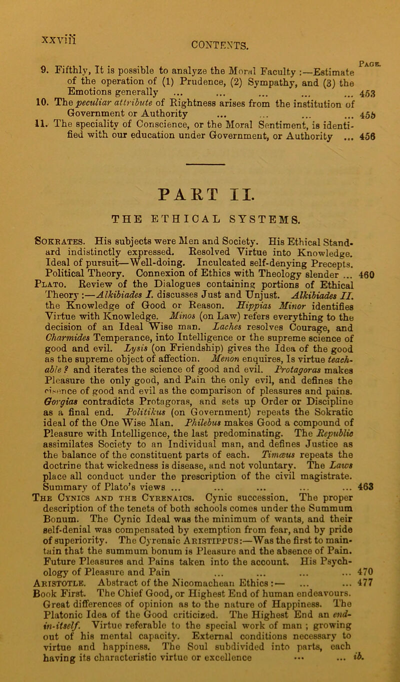 CONTEXTS. Pag e. 9. Fifthly, It is possible to analyze the Moral Faculty :—Estimate of the operation of (1) Prudence, (2) Sympathy, and (3) the Emotions generally ... ... ... ... ... 453 10. The peculiar attribute of Rightness arises from the institution of Government or Authority ... ... ... ... 455 11. The speciality of Conscience, or the Moral Sentiment, is identi- fied with our education under Government, or Authority ... 456 PART II. THE ETHICAL SYSTEMS. Sokrates. His subjects were Men and Society. His Ethical Stand- ard indistinctly expressed. Resolved Virtue into Knowledge. Ideal of pursuit—Well-doing. Inculcated self-denying Precepts. Political Theory. Connexion of Ethics with Theology slender ... 460 Plato. Review of the Dialogues containing portions of Ethical Theory :—Alkibiades I. discusses Just and Unjust. Alkibiades II. the Knowledge of Good or Reason. Hippias Minor identifies Virtue with Knowledge. Minos (on Law) refers everything to the decision of an Ideal Wise man. Laches resolves Courage, and Charmides Temperance, into Intelligence or the supreme science of good and evil. Lysis (on Friendship) gives the Idea of the good as the supreme object of affection. Menon enquires, Is virtue teach- able ? and iterates the science of good and evil. Protagoras makes Pleasure the only good, and Pain th6 only evil, and defines the oisence of good and evil as the comparison of pleasures and pains. Oorgias contradicts Protagoras, and sets up Order or Discipline as a final end. Politikus (on Government) repeats the Sokratic ideal of the One Wise Man. Philebus makes Good a compound of Pleasure with Intelligence, the last predominating. The Republic assimilates Society to an Individual man, and defines Justice as the balance of the constituent parts of each. Timceus repeats the doctrine that wickedness is disease, and not voluntary. The Laws place all conduct under the prescription of the civil magistrate. Summary of Plato’s views ... ... ... ... ... 463 The Cynics and the Cyrenaics. Cynic succession. The proper description of the tenets of both schools comes under the Summum Bonum. The Cynic Ideal was the minimum of wants, and their self-denial was compensated by exemption from fear, and by pride of superiority. The Cyrenaic Aristippus:—Was the first to main- tain that the summum bonum is Pleasure and the absence of Pain. Future Pleasures and Pains taken into the account. His Psych- ology of Pleasure and Pain ... ... ... ... 470 Aristotle. Abstract of the Nicomachean Ethics:— ... ... 477 Book First. The Chief Good, or Highest End of human endeavours. Great differences of opinion as to the nature of Happiness. The Platonic Idea of the Good criticized. The Highest End an end- in-itself. Virtue referable to the special work of man ; growing out of his mental capacity. External conditions necessary to virtue and happiness. The Soul subdivided into parts, each having its characteristic virtue or excellence ••• ... ib.