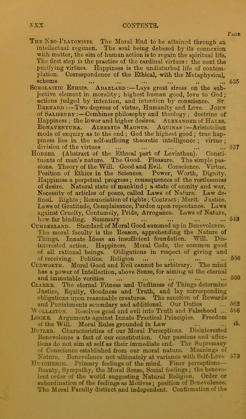 Page The Neo-Platonists. The Moral End to he attained through an intellectual regimen. The soul being debased by its connexion with matter, the aim of human action is to regain the spiritual life. The first step is the practice of the cardinal virtues : the next the purifying virtues. Happiness is the undisturbed life of contem- plation. Correspondence of the Ethical, with the Metaphysical, scheme ... ... ... ... .. ' ... 635 Scholastic Ethics. Abaelard:—Lays great stress on the sub- jective element in morality; highest human good, love to God; actions judged by intention, and intention by conscience. St. Bernard :—Two degrees of virtue, Humanity and Love. John of Salisbury :—Combines philosophy and theology; doctrine of Happiness ; the lower and higher desires. Alexander of Hales. Bonaventura. Albertus Magnus. Aquinas :—Aristotelian mode of enquiry as to the end ; God the highest good ; true hap- piness lies in the self-sufficing theoretic intelligence ; virtue ; division of the virtues ... ... ... ... ... 537 Hobbes. (Abstract of the Ethical part of Leviathan). Consti- tuents of man’s nature. The Good. Pleasure. The simple pas- sions. Theory of the Will. Good and Evil. Conscience. Virtue. Position of Ethics in the Sciences. Power, Worth, Dignity. Happiness a perpetual progress ; consequences of the restlessness of desire. Natural state of mankind ; a state of enmit)7, and war. Necessity of articles of peace, called Laws of Nature. Law de- fined. Eights; Renunciation of rights; Contract; Merit. Justice. Laws of Gratitude, Complaisance, Pardon upon repentance. Laws against Cruelty, Contumely, Pride, Arrogance. Laws of Nature, how far binding. Summary ... ... ... ... 543 Cumberland. Standard of Moral Good summed up in Benevolence. The moral faculty is the Reason, apprehending the Nature of Things. Innate Ideas an insufficient foundation. Will. Dis- interested action. Happiness. Moral Code, the common good of all rational beings. Obligations in respect of giving and of receiving. Politics. Religion ... ... ... ... 556 Cudworth. Moral Good and Evil cannot be arbitrary. The mind has a power of Intellection, above Sense, for aiming at the eternal and immutable verities ... ... ... ... ... 560 Clarke. The eternal Fitness and Unfitness of Things determine Justice, Equity, Goodness and Truth, and lay corresponding obligations upon reasonable creatures. The sanction of Rewards and Punishments secondary and additional. Our Duties ... 562 Wollaston. Resolves good and evil into Truth and Falsehood ... 566 Locke. Arguments against Innate Practical Principles. Freedom of the Will. Moral Rules grounded in Law ... ... ib. Butler. Characteristics of our Moral Perceptions. Disinterested Benevolence a fact of our constitution. Our passions and affec- tions do not aim at self as their immediate end. The Supremacy of Conscience established from our moral nature. Meanings of Nature. Benevolence not ultimately at variance with Self-Love 573 Hutcheson. Primary feelings of the mind. Finer perceptions— Beauty, Sympathy, the Moral Sense, Social feelings ; the benevo- lent order of the world suggesting Natural Religion. Order or subordination of the feelings as Motives ; position of Benevolence. The Moral Faculty distinot and independent. Confirmation of the