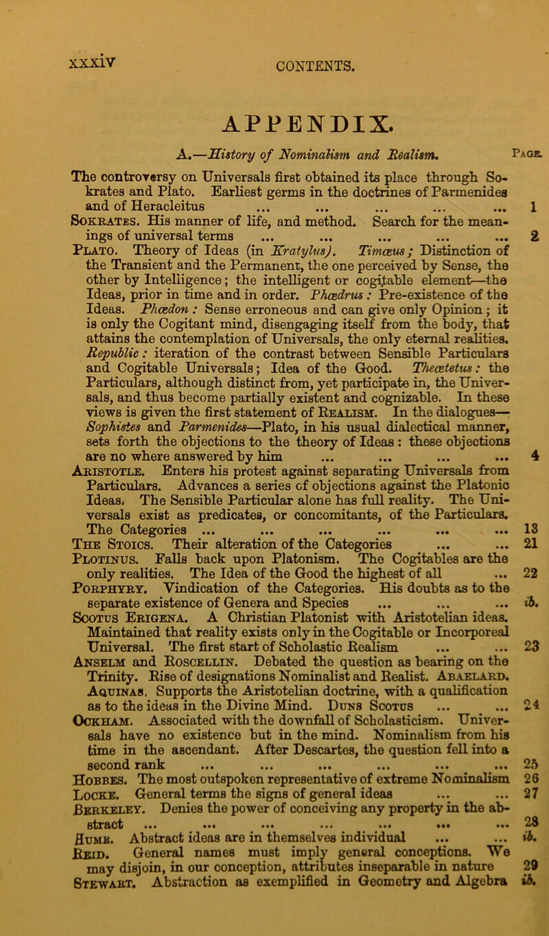 APPENDIX. A.—History of Nominalism and Realism. Page. The controversy on Universale first obtained its place through So- krates and Plato. Earliest germs in the doctrines of Parmenides and of Heracleitus ... ... ... ... ... 1 Sokrates. His manner of life, and method. Search for the mean- ings of universal terms ... ... ... ... ... 2 Plato. Theory of Ideas (in KratylusJ. Timceus; Distinction of the Transient and the Permanent, the one perceived by Sense, the other by Intelligence; the intelligent or cogijtable element—the Ideas, prior in time and in order. Phcedrus: Pre-existence of the Ideas. P/tcedon : Sense erroneous and can give only Opinion; it is only the Cogitant mind, disengaging itself from the body, that attains the contemplation of Universals, the only eternal realities. Republic: iteration of the contrast between Sensible Particulars and Cogitable Universals; Idea of the Good. Theeetetus: the Particulars, although distinct from, yet participate in, the Univer- sals, and thus become partially existent and cognizable. In these views is given the first statement of Realism:. In the dialogues— Sophisies and Parmenides—Plato, in his usual dialectical manner, sets forth the objections to the theory of Ideas : these objections are no where answered by him ... ... ... ... 4 Aristotle. Enters his protest against separating Universals from Particulars. Advances a series of objections against the Platonio Ideas. The Sensible Particular alone has full reality. The Uni- versals exist as predicates, or concomitants, of the Particulars. The Categories ... ... ... ... ... ... 13 The Stoics. Their alteration of the Categories ... ... 21 Plotinus. Falls back upon Platonism. The Cogitables are the only realities. The Idea of the Good the highest of all ... 22 Porphyry. Vindication of the Categories. His doubts as to the separate existence of Genera and Species ... ... ... ib. Scotus Erigena. A Christian Platonist with Aristotelian ideas. Maintained that reality exists only in the Cogitable or Incorporeal Universal. The first start of Scholastic Realism ... ... 23 Anselm and Roscellin. Debated the question as bearing on the Trinity. Rise of designations Nominalist and Realist. Abaelard. Aquinas. Supports the Aristotelian doctrine, with a qualification as to the ideas in the Divine Mind. Duns Scotus ... ... 24 Ockham. Associated with the downfall of Scholasticism. Univer- sals have no existence but in the mind. Nominalism from his time in the ascendant. After Descartes, the question fell into a second rank ... ... ... ... ... ... 2o Hobbes. The most outspoken representative of extreme Nominalism 26 Locke. General terms the signs of general ideas ... ... 27 Berkeley. Denies the power of conceiving any property in the ab- stract ... ... ... ... ... ••• ... 23 Humk. Abstract ideas are in themselves individual ... ... ib. Reid. General names must imply general conceptions. We may disjoin, in our conception, attributes inseparable in nature 29 Stewart. Abstraction as exemplified in Geometry and Algebra ib.