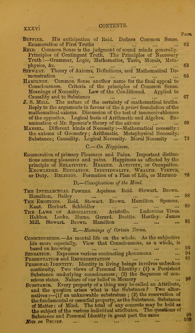 Page. Buffier. His anticipation of Reid. Defines Common Sense. Enumeration of First Truths ... ..: ... ... 62 Reid. Common Sense is the judgment of sound minds generally. Principles of Contingent Truth. The Principles of Necessary TruthGrammar, Logic, Mathematics, Taste, Morals, Meta- physics, &c. ... ... ... ... ... ... 63 Stewart. Theory of Axioms, Definitions, and Mathematical De- monstration ... ... ... ... ... ... 65 Hamilton. Common Sense another name for the final appeal to Consciousness. Criteria of the principles of Common Sense. Meanings of Necessity. Law of the Conditioned. Applied to Causality and to Substance ... ... ... ... 67 J. S. Mill. The nature of the certainty of mathematical truths. Reply to the arguments in favour of the a priori foundation of the mathematical axioms. Discussion of the test of inconceivableness of the opposites. Logical basis of Arithmetic and Algebra. Ex- amination of Mr. Spencer’s theory of the axioms ... ... 69 Mansel. Different kinds of N ecessity:—Mathematical necessity : the axioms of Geometry; Arithmetic. Metaphysical Necessity. Substance; Causality. Logical Necessity. Moral Necessity ... 73 C.— On Happiness. Enumeration of primary Pleasures and Pains. Important distinc- tions among pleasures and pains. Happiness as affected by the principle of Relativity. Health. Activity, or Occupation. Knowledge. Education. Individuality. Wealth. Virtue, or Duty. Religion. Formation of a Plan of Life, or Method 78 D.—Classifications of the Mind. The Intellectual Powers. Aquinas. Reid. Stewart. Brown. Hamilton. Bailey ... ... ... ... ••• 88 The Emotions. Reid. Stewart. Brown. Hamilton. Spencer. Kant. Herbart. Schleidler ... ... ... _ ••• 89 The Laws of Association. Aristotle. Ludovicus Vives. Hobbes. Locke. Hume. Gerard. Beattie. Hartley. James Mill. Stewart. Brown. Hamilton ... ... ... 91 E.—Meanings of Certain Terms. Consciousness.—As mental life on the whole. As the subjective life more especially. View that Consciousness, as a whole, is based on knowing Sensation. Expresses various contrasting phenomena Presentation and Representation _ ... Personal Identity. Identity in living beings involves unbroken continuity. Two views of Personal Identity: (1) a Persistent Substance underlying consciousness; (2) the Sequence of con- scious states. Nature of our belief in Memory Substance. Every property of a thing may be called an Attribute, and the question arises what is the Substance ? Two alter- natives :—(l/ an unknowable substratum ; (2) the reservation of the fundamental or essential property, as the Substance. Substance of Matter: of Mind. The total of any concrete may be held as the subject of the various individual attributes. The questions of Substance and Personal Identity in great part the same Note on Bet.tef. 93 94 95 96 98 100