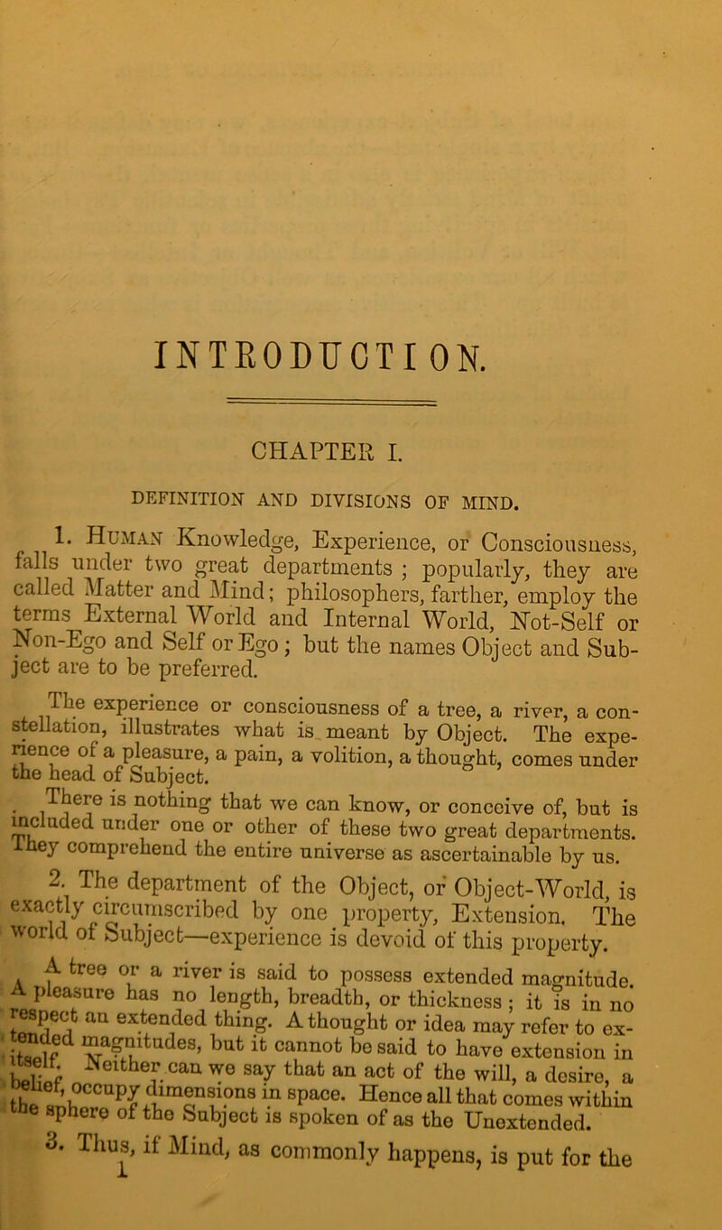 INTEODUCTI ON. CHAPTER I. DEFINITION AND DIVISIONS OF MIND. 1. Human Knowledge, Experience, or Consciousness, falls under two great departments ; popularly, they are called Matter and Mind; philosophers, farther, employ the terms External World and Internal World, Hot-Self or Non-Ego and Self or Ego; but the names Object and Sub- ject are to be preferred. The experience or consciousness of a tree, a river, a con- stellation, illustrates what is meant by Object. The expe- rience of a pleasure, a pain, a volition, a thought, comes under the head of Subject. • iT1?eje 1S .notiling tbat we can know, or conceive of, but is included under one or other of these two great departments, iney comprehend the entire universe as ascertainable by us. 2 The department of the Object, of Object-World, is exactly circumscribed by one property, Extension. The world ot Subject—experience is devoid of this property. A tree or a river is said to possess extended magnitude. A pleasure has no length, breadth, or thickness ; it is in no au extended thing. A thought or idea may refer to ex- “a^?ltades, kut it cannot be said to have extension in tS ^eithef.ca11 we say that an act of the will, a desire, a the'^hCCaPLimonS^Q9 ia 8paCe* Hencea11 that comes within sphere of the Subject is spoken of as the Unoxtended. d. Thus, it Mind, as commonly happens, is put for the