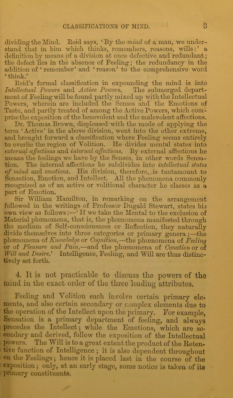 CLASSIFICATIONS OF MIND. ■3 dividing the Mind. Reid says, ‘ By the mind of a man, we under- stand that in him which thinks, remembers, reasons, wills: ’ a definition by means of a division at once defective and redundant ; the defect lies in the absence of Feeling; the redundancy in the addition of ‘remember’ and ‘reason’ to the comprehensive word ‘ think.’ Reid’s formal classification in expounding the mind is into Intellectual Powers and Active Poivers. The submerged depart- ment of Feeling will be found partly mixed up with the Intellectual Powers, wherein are included the Senses and the Emotions of Taste, and partly treated of among the Active Powers, which com- prise the exposition of the benevolent and the malevolent affections. Dr. Thomas Brown, displeased with the mode of applying the term ‘Active’ in the above division, went into the other extreme* and brought forward a classification where Feeling seems entirely to overlie the region of Volition. He divides mental states into external affections and internal affections. By external affections he means the feelings we have by the Senses, in other words Sensa- tion. The internal affections he subdivides into intellectual states of mind and emotions. His division, therefore, is tantamount to Sensation, Emotion, and Intellect. All the phenomena commonly recognized as of an active or volitional character he classes as a part of Emotion. Sir William Hamilton, in remarking on the arrangement followed in the writings of Professor Dugald Stewart, states his own view as follows :—‘ If we take the Mental to the exclusion of Material phcenomena, that is, the phoenomena manifested through the medium of Self-consciousness or Reflection, they naturally divide themselves into three categories or primary genera;—the phcenomena of Knowledge or Cognition,—the phoenomena of Feeling or of Pleasure and Pain,—and the phoenomena of Conation or of Will and Desired Intelligence, Feeling, and Will are thus distinc- tively set forth. 4. It is not jjracticable to discuss the powers of the mind in the exact order of the three leading attributes. Feeling and Volition each involve certain primary ele- ments, and also certain secondary or complex elements due to the operation of the Intellect upon the primary. For example, Sensation is a primary department of feeling, and always precedes the Intellect; while the Emotions, which are se- condary and derived, follow the exposition of the Intellectual powers. The Will is to a great extent the product of the Reten- tive function of Intelligence ; it is also dependent throughout on the Feelings; hence it is placed last in the course of the exposition; only, at an early stage, somo notice is taken of its primary constituents.