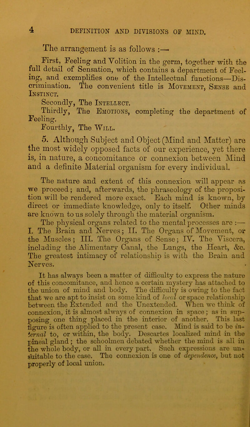 The arrangement is as follows :—• First, Feeling and Volition in the germ, together with the full detail of Sensation, which contains a department of Feel- ing, and exemplifies one of the Intellectual functions—Dis- crimination. The convenient title is Movement, Sense and Instinct. Secondly, The Intellect. Thirdly, The Emotions, completing the department of Feeling. Fourthly, The Will. 5. Although Subject and Object (Mind and Matter) are the most widely opposed facts of our experience, yet there is, in nature, a concomitance or connexion between Mind and a definite Material organism for every individual. The nature and extent of this connexion will appear as we proceed; and, afterwards, the phraseology of the proposi- tion will be rendered more exact. Each mind is known, by direct or immediate knowledge, only to itself. Other minds are known to us solely through the material organism. The physical organs related to the mental processes are :— I. The Brain and Nerves; II. The Organs of Movement, or the Muscles; III. The Organs of Sense; IV. The Viscera, including the Alimentary Canal, the Lungs, the Heart, &c. The greatest intimacy of relationship is with the Brain and Nerves. It has always been a matter of difficulty to express the nature of this concomitance, and hence a certain mystery has attached to the union of mind and body. The difficulty is owing to the fact that we are apt to insist on some kind of local or space relationship between the Extended and the Unextended. When we think of connexion, it is almost always of connexion in space ; as in sup- posing one thing placed in the interior of another. This last figure is often applied to the present case. Mind is said to be in- ternal to, or within, the body. Descartes localized mind in the pineal gland; the schoolmen debated whether the mind is all in the whole body, or all in every part. Such expressions are un- suitable to the case. The connexion is one of dependence, but not properly of local union.