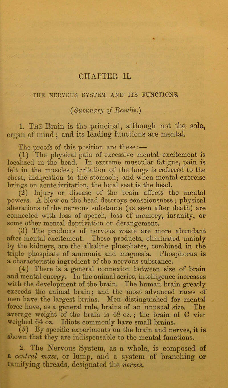 CHAPTER IE THE NERVOUS SYSTEM AND ITS FUNCTIONS. (Summary of Results.) 1. The Brain is the principal, although not the sole, organ of mind ; and its leading functions are mental. The proofs of this position are these :— (1) The physical pain of excessive mental excitement is localized in the head. In extreme muscular fatigue, pain is felt in the muscles ; irritation of the lungs is referred to the chest, indigestion to the stomach; and when mental exercise brings on acute irritation, the local seat is the head. (2) Injury or disease of the brain affects the mental powers. A blow on the head destroys consciousness ; physical alterations of the nervous substance (as seen after death) are connected with loss of speech, loss of memory, insanity, or some other mental deprivation or derangement. (3) The products of nervous waste are more abundant after mental excitement. These products, eliminated mainly by the kidneys, are the alkaline phosphates, combined in the triple phosphate of ammonia and magnesia. Phosphorus is a characteristic ingredient of the nervous substance. (4) There is a general connexion between size of brain and mental energy. In the animal series, intelligence increases with the development of the brain. The human brain greatly exceeds the animal brain; and the most advanced races of men have the largest brains. Men distinguished for mental force have, as a general rule, brains of an unusual size. The average weight of the brain is 48 oz.; the brain of C vier weighed 64 oz. Idiots commonly have small brains. (5) By specific experiments on the brain and nerves, it is shown that they are indispensable to the mental functions. 2. The Nervous System, as a whole, is composed of a central mass, or lump, and a system of branching or ramifying threads, designated the nerves.