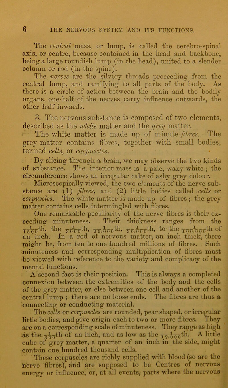 The central mass, or lump, is called the cerebro-spinal axis, or centre, because contained in the head and backbone, being a large roundish lump (in the head), united to a slender column or rod (in the spine). The nerves are the silvery threads proceeding from the central lump, and ramifying to all parts of the bod}'. As there is a circle of action between the brain and the bodily organs, one-half of the nerves carry influence outwards, the other half inwards. 3. The nervous substance is composed of two elements, described as the white matter and the grey matter, f The white matter is made up of minute fibres. The grey matter contains fibres, together with small bodies, termed cells, or corpuscles. By slicing through a brain, we may observe the two kinds of substance. The interior mass is a pale, wraxy white ; the circumference shows an irregular cake of ashy grey colour. Microscopically viewed, the two elements of the nerve sub- stance are (1) fibres, and (2) little bodies called cells or corpuscles. The white matter is made up of fibres ; the grey matter contains cells intermingled with fibres. One remarkable peculiarity of the nerve fibres is their ex- ceeding minuteness. Their thickness ranges from the the Ts'.ooD^h 3F.T)(T0^b ^ie Toqunjo^1 an inch. In a rod of nervous matter, an inch thick, there might be, from ten to one hundred millions of fibres. Such minuteness and corresponding multiplication of fibres must be viewed with reference to the variety and complicacy of the mental functions. A second fact is their position. This is always a completed connexion between the extremities of the body and the cells of the grey matter, or else between one cell and another of the central lump ; there are no loose ends. The fibres are thus a connecting or conducting material. The cells or corpuscles are rounded, pear shaped, or irregular little bodies, and give origin each to two or more fibres. They are on a coi’responding scale of minuteness. They range as high as the -j^jjth of an inch, and as low as the xv.innjth. ^ little cube of grey matter, a quarter of an inch in the side, might contain one hundred thousand cells. These corpuscles are richly supplied with blood (so are the nerve fibres), and are supposed to be Centres of nervous energy or influence, or, at all events, parts where the nervous