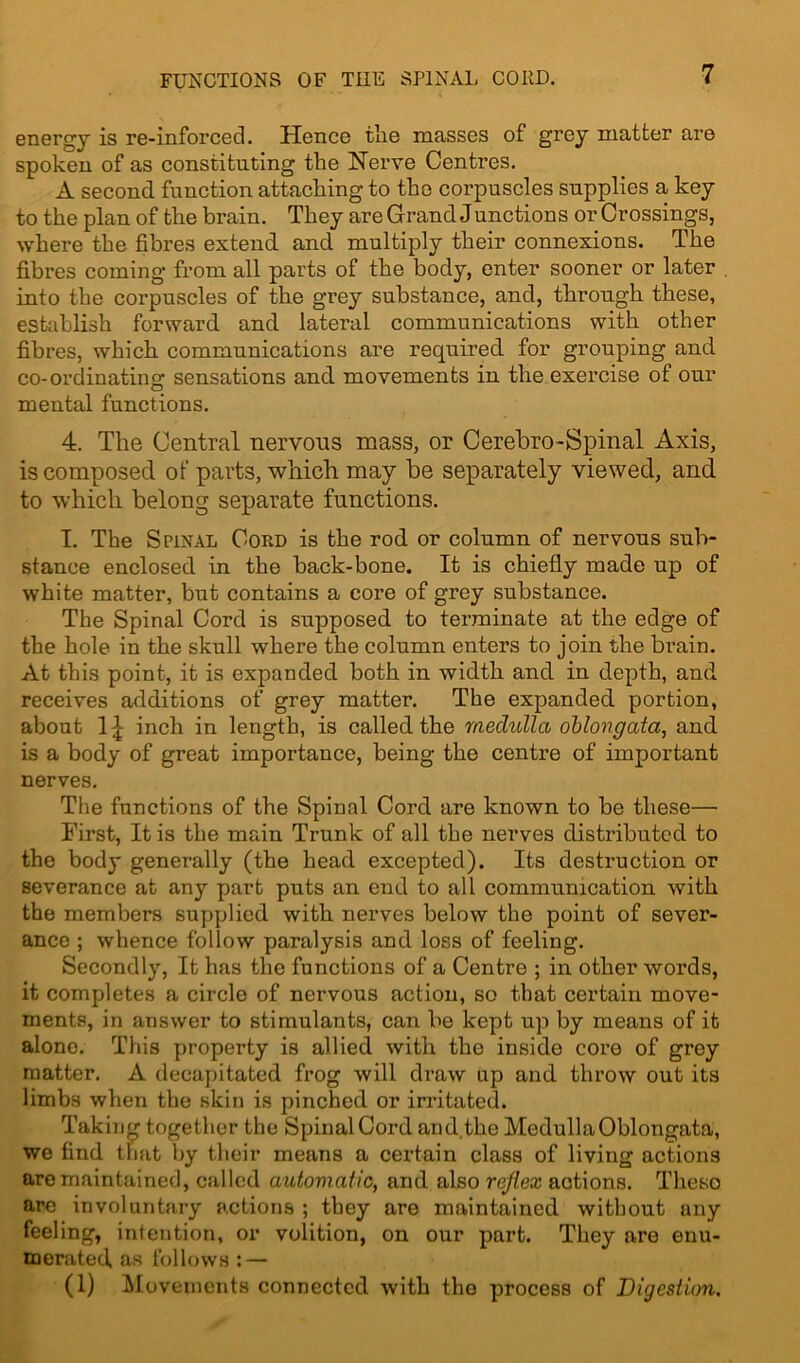 FUNCTIONS OF THE SPINAL COUD. energy is re-inforced. Hence the masses of grey matter are spoken of as constituting the Nerve Centres. A second function attaching to the corpuscles supplies a key to the plan of the bi’ain. They are Grand Junctions or Crossings, where the fibres extend and multiply their connexions. The fibres coming from all parts of the body, enter sooner or later into the corpuscles of the grey substance, and, through these, establish forward and lateral communications with other fibres, which communications are required for grouping and co-ordinating: sensations and movements in the exercise of our mental functions. 4. The Central nervous mass, or Cerebro-Spinal Axis, is composed of parts, which may be separately viewed, and to which belong separate functions. I. The Spinal Cord is the rod or column of nervous sub- stance enclosed in the back-bone. It is chiefly made up of white matter, but contains a core of grey substance. The Spinal Cord is supposed to terminate at the edge of the hole in the skull where the column enters to join the brain. At this point, it is expanded both in width and in depth, and receives additions of grey matter. The expanded portion, about 1£ inch in length, is called the medulla oblongata, and is a body of great importance, being the centre of important nerves. The functions of the Spinal Cord are known to be these— First, It is the main Trunk of all the nerves distributed to the body genei’ally (the head excepted). Its destruction or severance at any part puts an end to all communication with the members supplied with nerves below the point of sever- ance ; whence follow paralysis and loss of feeling. Secondly, It has the functions of a Centre ; in other words, it completes a circle of nervous action, so that certain move- ments, in answer to stimulants, can be kept up by means of it alone. This property is allied with the inside core of grey matter. A decapitated frog will draw up and throw out its limbs when the skin is pinched or irritated. Taking together the Spinal Cord and the Medulla Oblongata, we find that by their means a certain class of living actions are maintained, called automatic, and also reflex actions. Theso are involuntary actions ; they are maintained without any feeling, intention, or volition, on our part. They are enu- merated, as follows: — (1) Movements connected with the process of Digestion.