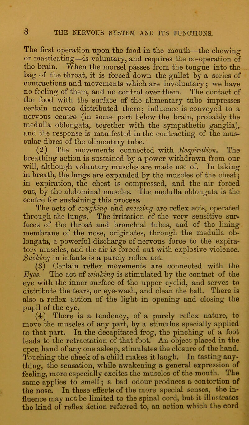 The first operation upon the food in the month—the chewing or masticating—is voluntary, and requires the co-operation of the brain. When the morsel passes from the tongue into the bag of the throat, it is forced down the gullet by a series of contractions and movements which are involuntary; we have no feeling of them, and no control over them. The contact of the food with the surface of the alimentary tube impresses certain nerves distributed there; influence is conveyed to a nervous centre (in some part below the brain, probably the medulla oblongata, together with the sympathetic ganglia), and the response is manifested in the contracting of the mus- cular fibres of the alimentary tube. (2) The movements connected with Bespiration. The breathing action is sustained by a power withdrawn from our will, although voluntary muscles are made use of. In taking in breath, the lungs are expanded by the muscles of the chest; in expiration, the chest is compressed, and the air forced out, by the abdominal muscles. The medulla oblongata is the centre for sustaining this process. The acts of coughing and sneezing are reflex acts, operated through the lungs. The irritation of the very sensitive sur- faces of the throat and bronchial tubes, and of the lining membrane of the nose, originates, through the medulla ob- longata, a powerful discharge of nervous force to the expira- tory muscles, and the air is forced out with explosive violence. Sucking in infants is a purely reflex act. (3) Certain reflex movements are connected with the Eyes. The act of winking is stimulated by the contact of the eye with the inner surface of the upper eyelid, and serves to distribute the tears, or eye-wash, and clean the ball. There is also a reflex action of the light in opening and closing the pupil of the eye. (4) There is a tendency, of a purely reflex nature, to move the muscles of any part, by a stimulus specially applied to that part. In the decapitated frog, the pinching of a foot leads to the retractation of that foot. An object placed in the open hand of any one asleep, stimulates the closure of the hand. Touching the cheek of a child makes it laugh. In tasting any- thing, the sensation, while awakening a general expression of feeling, more especially excites the muscles of the mouth. The same applies to smell; a bad odour produces a contortion of the nose. In these effects of the more special senses, the in- fluence may not be limited to the spinal cord, but it illustrates the kind of reflex action referred to, an action which the cord