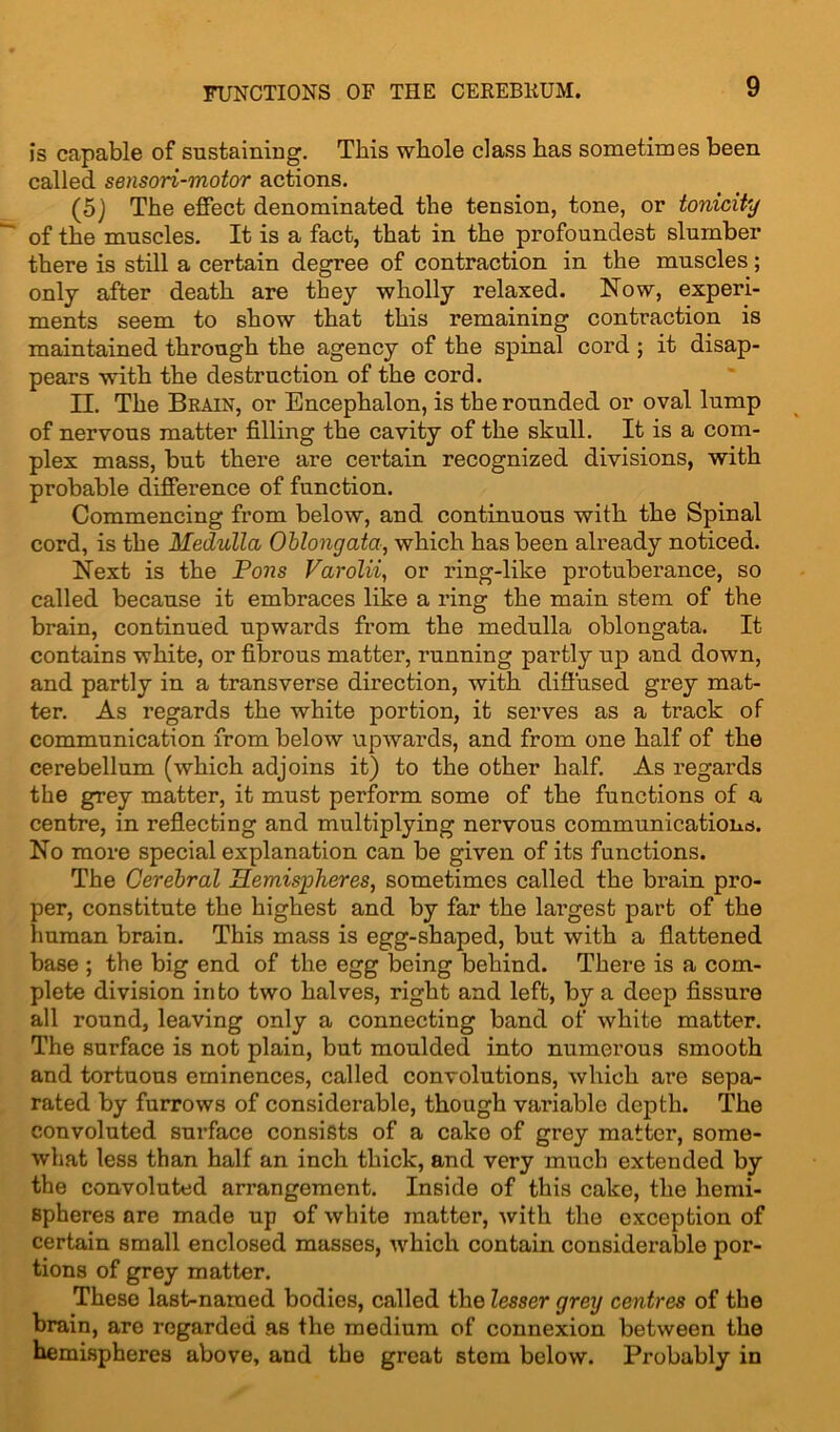 is capable of sustaining. This whole class has sometimes been called sensori-motor actions. (5) The effect denominated the tension, tone, or tonicity of the muscles. It is a fact, that in the profoundest slumber there is still a certain degree of contraction in the muscles; only after death are they wholly relaxed. Now, experi- ments seem to show that this remaining contraction is maintained through the agency of the spinal cord ; it disap- pears with the destruction of the cord. II. The Brain, or Encephalon, is the rounded or oval lump of nervous matter filling the cavity of the skull. It is a com- plex mass, but there are certain recognized divisions, with probable difference of function. Commencing from below, and continuous with the Spinal cord, is the Medulla Oblongata, which has been already noticed. Next is the Pons Varolii, or ring-like protuberance, so called because it embraces like a ring the main stem of the brain, continued upwards from the medulla oblongata. It contains white, or fibrous matter, running partly up and down, and partly in a transverse direction, with diffused grey mat- ter. As regards the white portion, it serves as a track of communication from below upwards, and from one half of the cerebellum (which adjoins it) to the other half. As regards the grey matter, it must perform some of the functions of a centre, in reflecting and multiplying nervous communications. No more special explanation can be given of its functions. The Cerebral Hemispheres, sometimes called the brain pro- per, constitute the highest and by far the lai’gest part of the human brain. This mass is egg-shaped, but with a flattened base ; the big end of the egg being behind. There is a com- plete division into two halves, right and left, by a deep fissure all round, leaving only a connecting band of white matter. The surface is not plain, but moulded into numerous smooth and tortuous eminences, called convolutions, which are sepa- rated by furrows of considerable, though variable depth. The convoluted surface consists of a cake of grey matter, some- what less than half an inch thick, and very much extended by the convoluted arrangement. Inside of this cake, the hemi- spheres are made up of white matter, with the exception of certain small enclosed masses, which contain considerable por- tions of grey matter. These last-named bodies, called the lesser grey centres of the brain, are regarded as the medium of connexion between the hemispheres above, and the great stem below. Probably in