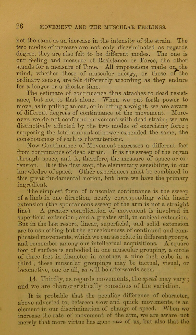 not the same as an inci*ease in the intensity of the strain. The two modes of increase are not only discriminated as regards degree, they are also felt to he different modes. The one is onr feeling and measure of Resistance or Eorce, the other stands for a measure of Time. All impressions made oil the mind, whether those of muscular energy, or those of the ordinary senses, are felt differently according as they endure for a longer or a shorter time. The estimate of continuance thus attaches to dead resist- ance, but not to that alone. When we put forth power to move, as in pulling an oar, or in lifting a weight, we are aware of different degrees of continuance of the movement. More- over, we do not confound movement with dead strain; we are distinctively affected by the two modes of exercising force ; supposing the total amount of power expended the same, the consciousness of each is characteristic. Now Continuance of Movement expresses a different fact from continuance of dead strain. It is the sweep of the organ through space, and is, therefore, the measure of space or ex- tension. It is the first step, the elementary sensibility, in our knowledge of space. Other experiences must be combined in this great fundamental notion, but here we have the primary ingredient. The simplest form of muscular continuance is the sweep of a limb in one direction, nearly corresponding with linear extension (the spontaneous sweep of the arm is not a straight line). A greater complication of movement is involved in superficial extension; and a greater still, in cubical extension. But in the last resort, linear, superficial, and solid extension are to us nothing but the consciousness of continued and com- plicated movements, which we can associate in different groups, and remember among our intellectual acquisitions. A square foot of surface is embodied in one muscular grouping, a circle of three feet in diameter in another, a nine inch cube in a third ; these muscular groupings may be tactual, visual, or locomotive, one or all, as will be afterwards seen. 14. Thirdly, as regards movements, the speed may vary; and we are characteristically conscious of the variation. It is probable that the peculiar difference of character, above adverted to, between slow and quick movements, is an element in our discrimination of change of speed. When we increase the rate of movement of the arm, we are aware not merely that more virtue has ijona oub of us, but also that the