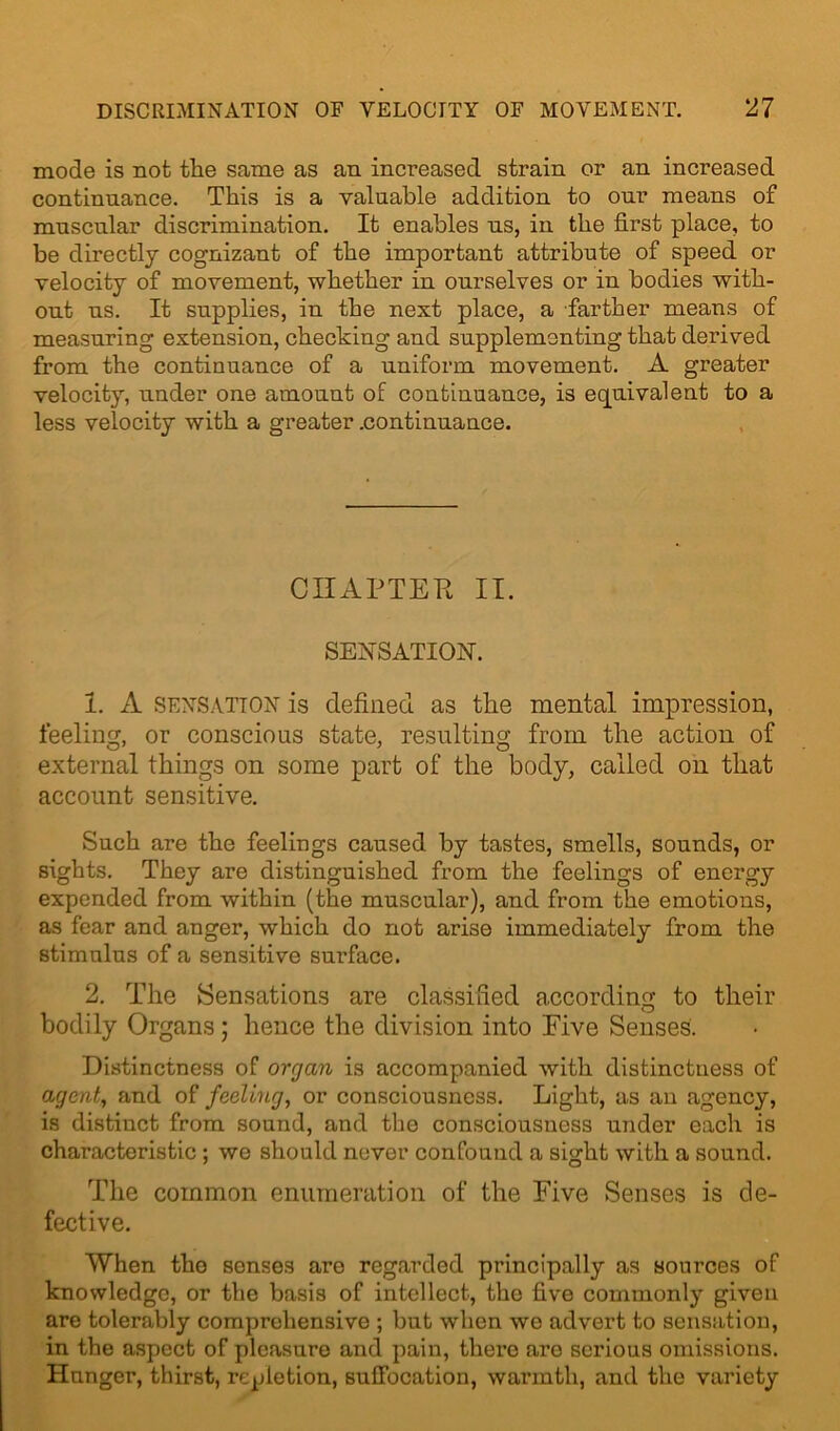 mode is not the same as an increased strain or an increased continuance. This is a valuable addition to our means of muscular discrimination. It enables us, in the first place, to be directly cognizant of the important attribute of speed or velocity of movement, whether in ourselves or in bodies with- out us. It supplies, in the next place, a farther means of measuring extension, checking and supplementing that derived from the continuance of a uniform movement. A greater velocity, under one amount of continuance, is equivalent to a less velocity with a greater .continuance. CHAPTER II. SENSATION. 1. A sensation is defined as the mental impression, feeling, or conscious state, resulting from the action of external things on some part of the body, called on that account sensitive. Such are the feelings caused by tastes, smells, sounds, or sights. They are distinguished from the feelings of energy expended from within (the muscular), and from the emotions, as fear and anger, which do not arise immediately from the stimulus of a sensitive surface. 2. The Sensations are classified according to their bodily Organs; hence the division into Eive Senses. Distinctness of organ is accompanied with distinctness of agent, and of feeling, or consciousness. Light, as an agency, is distinct from sound, and the consciousness under each is characteristic ; we should never confound a sight with a sound. The common enumeration of the Eive Senses is de- fective. When the senses are regarded principally as sources of knowledge, or the basis of intellect, the five commonly given are tolerably comprehensive ; but when we advert to sensation, in the aspect of pleasure and pain, there are serious omissions. Hunger, thirst, repletion, suffocation, warmth, and the variety