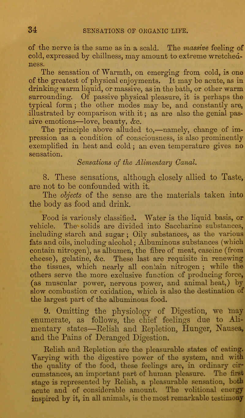 of the nerve is the same as in a scald. The massive feeling of cold, expressed by chillness, may amount to extreme wretched- ness. The sensation of Warmth, on emerging from cold, is one of the greatest of physical enjoyments. It may be acute, as in drinking warm liquid, or massive, as in the bath, or other warm surrounding. Of passive physical pleasure, it is perhaps the typical form ; the other modes may be, and constantly are, illustrated by comparison with it; as are also the genial pas- sive emotions—love, beauty, &c. The principle above alluded to,—namely, change of im- pression as a condition of consciousness, is also prominently exemplified in heat and cold; an even temperature gives no sensation. Sensations of the Alimentary Canal. 8. These sensations, although closely allied to Taste, are not to be confounded with it. The objects of the sense are the materials taken into the body as food and drink. Food is variously classified. Water is the liquid basis, or vehicle. The solids are divided into Saccharine substances, including starch and sugar ; Oily substances, as the various fats and oils, including alcohol; Albuminous substances (which contain nitrogen), as albumen, the fibre of meat, caseine (from cheese), gelatine, &c. These last are requisite in renewing the tissues, which nearly all contain nitrogen ; while the others serve the more exclusive function of producing force, (as muscular power, nervous power, and animal heat,) by slow combustion or oxidation, which is also the destination of the largest part of the albuminous food. 9. Omitting the physiology of Digestion, we inay enumerate, as follows, the chief feelings due to Ali- mentary states—Relish and Repletion, Hunger, Nausea, and the Pains of Deranged Digestion. Relish and Repletion are the pleasurable states of eating. Varying with the digestive power of the system, and with the quality of the food, these feelings are, in ordinary cir- cumstances, an important part of human pleasure. The first stage is represented by Relish, a pleasurable sensation, both acute and of considerable amount. The volitional energy inspired by it, in all animals, is the most remarkable testimony