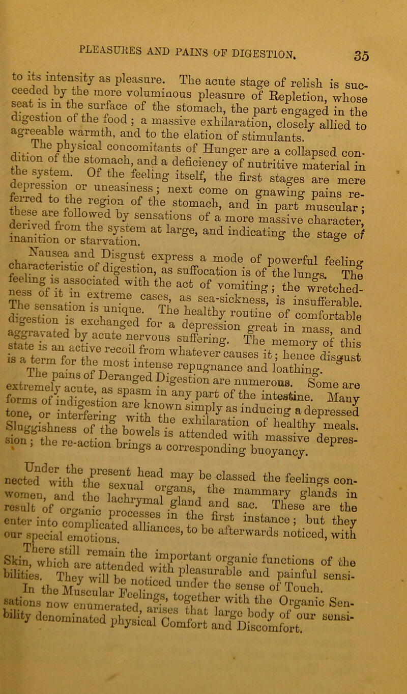 PLEA.SUKES AND PAINS OF DIGESTION. to its intensity as pleasure. The acute stage of relish is suc- ceeded by the more voluminous pleasure of Repletion, whose rwiS m tfe+EUI?aCi °f the Sfc0maeh’ the Parfc engaged in the digestion of the food ; a massive exhilaration, closely allied to agreeable warmth, and to the elation of stimulants, dhin. coacom^antf of Hunger are a collapsed con- fhe n°^a defi^ncy of nutritive material in the system. Of the feeling itself, the first stages are mere depression or uneasiness; next come on gnawing pains re- t0 Jh,® Veg\°? of the stomach, and in part muscular; der ved fi-om tT t of a more massive character “on rsw£m at large’and indicati^ the »? Rausea and Disgust express a mode of powerful feelinc characteristic of digestion, as suffocation is of the lungs Th% feeling is associated with the act of vomiting ; the wretched! eas o 1 in extreme cases, as sea-sickness, is insufferable The sensahon is unique. The healthy routing of comfetabl ' ag^avafo?b^cXgLrvousa 8^1“ The^memo^f this tone, or interfering wlthTh™ as luduciT1= a depressed enter into complicated dipf m ^°i dl? lnstanco 5 hut they oar special emotions. ’t0 b° afterwards noticed, with s J,twohfflLreatondtde 0,fauic *“«*»• of *• bilities. They will be noti/ * pleasufable and painful sensi- In theEcXth° sense ^ Touch, sations now enumerated Jr*’, bef wdd tPo Organic Sen- bility denominated luteal Comfort ind^Ksoohfort!”