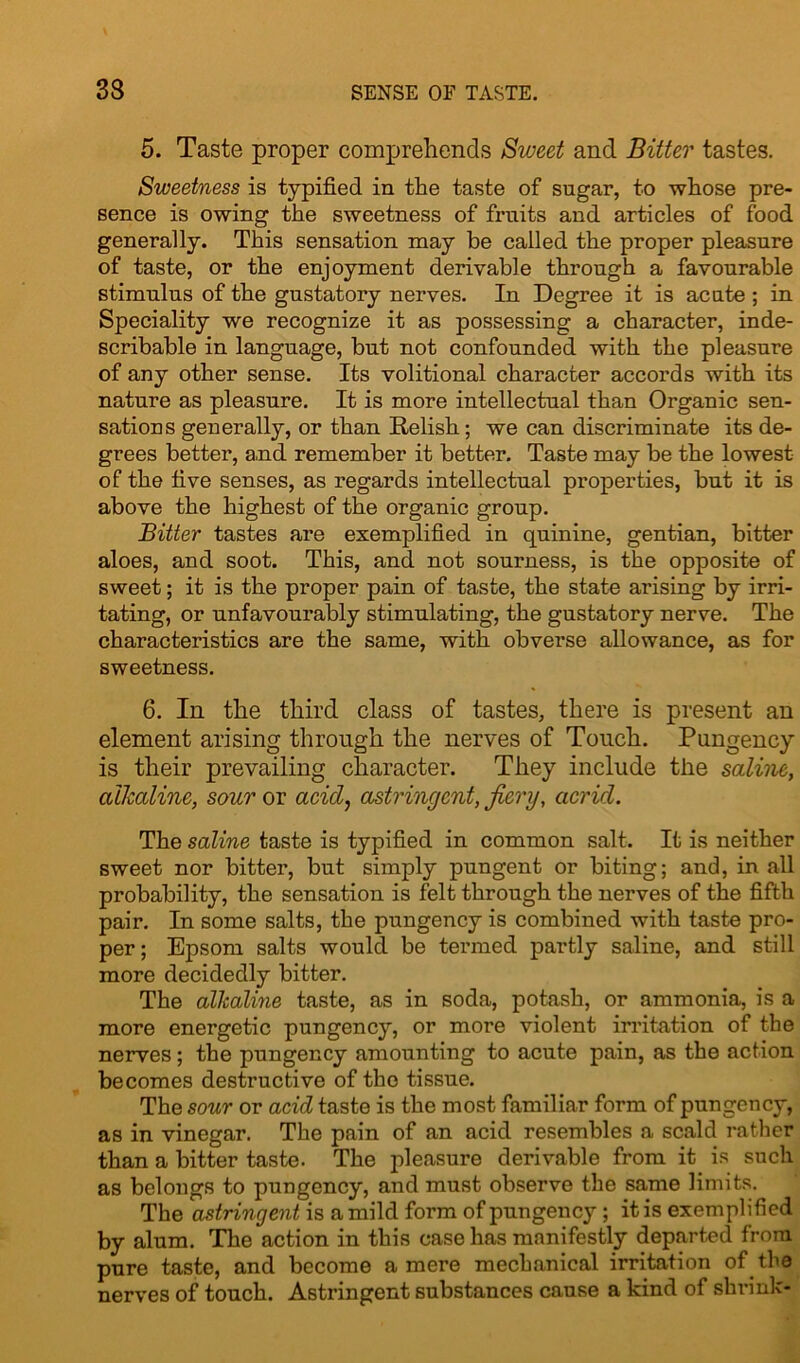 5. Taste proper comprehends Sweet and Bitter tastes. Sweetness is typified in the taste of sugar, to whose pre- sence is owing the sweetness of fruits and articles of food generally. This sensation may be called the proper pleasure of taste, or the enjoyment derivable through a favourable stimulus of the gustatory nerves. In Degree it is acute ; in Speciality we recognize it as possessing a character, inde- scribable in language, but not confounded with the pleasure of any other sense. Its volitional character accords with its nature as pleasure. It is more intellectual than Organic sen- sations generally, or than Relish; we can discriminate its de- grees better, and remember it better. Taste may be the lowest of the five senses, as regards intellectual properties, but it is above the highest of the organic group. Bitter tastes are exemplified in quinine, gentian, bitter aloes, and soot. This, and not sourness, is the opposite of sweet; it is the proper pain of taste, the state arising by irri- tating, or unfavourably stimulating, the gustatory nerve. The characteristics are the same, with obverse allowance, as for sweetness. 6. In the third class of tastes, there is present an element arising through the nerves of Touch. Pungency is their prevailing character. They include the saline, alkaline, sour or acid, astringent, fiery, acrid. The saline taste is typified in common salt. It is neither sweet nor bitter, but simply pungent or biting; and, in all probability, the sensation is felt through the nerves of the fifth pair. In some salts, the pungency is combined with taste pro- per; Epsom salts would be termed partly saline, and still more decidedly bitter. The alkaline taste, as in soda, potash, or ammonia, is a more energetic pungency, or more violent irritation of the nerves; the pungency amounting to acute pain, as the action becomes destructive of the tissue. The sour or acid taste is the most familiar form of pungency, as in vinegar. The pain of an acid resembles a scald rather than a bitter taste. The pleasure derivable from it is such as belongs to pungency, and must observe the same limits. The astringent is a mild form of pungency; it is exemplified by alum. The action in this case has manifestly departed from pure taste, and become a mere mechanical irritation of the nerves of touch. Astringent substances cause a kind of shrink-