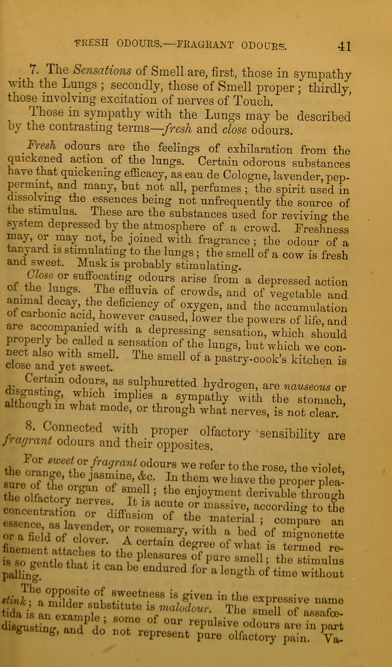 The Sensations of Smell are, first, those in sympathy with the Lungs ; secondly, those of Smell proper ; thirdly, those involving excitation of nerves of Touch. Those in sympathy with the Lungs may he described b} the contrasting terms—-fresh and close odours. .tresh odours are the feelings of exhilaration from the quickened action of the lungs. Certain odorous substances have that quickening efficacy, as eau de Cologne, lavender, pep- permint, and many, but not all, perfumes ; the spirit used in dissolving the essences being not unfrequently the source of the stimulus. These are the substances used for reviving the system depressed by the atmosphere of a crowd. Freshness may, or may not, be joined with fragrance; the odour of a lanyard is stimulating to the lungs; the smell of a cow is fresh and sweet. Musk is probably stimulating. Close or suffocating odours arise from a depressed action of the lungs. The effluvia of crowds, and of vegetable and animal decay, the deficiency of oxygen, and the accumulation ot carbonic acid, however caused, lower the powers of life, and !wc°mpanied with a depressing sensation, which should proper^ be called a sensation of the lungs, but which we con- clotZjlZt e SmeU 0f a Pastrr-C0°k's is diseusW °tl^’ -S s’?.,Phurette<i hydrogen, are nauseous or wh sympathy with the stomach, though m what mode, or through what nerves, is not clear. 8. Connected with proper olfactory -sensibility are fragrant odours and their opposites. For sweet or fragrant odours we refer to the rose, the violet sure of ntne’the Jasm;n8’ &c- 111 tte“ we have the proper plea- the olfactory mT °f ^rT-1 ’ tlle enj0Fment derivable through rording to tle “ida3ofIacTondor’ °r°T*Z’ finementhtLcblT f.A cf degree of what is teraed re- is so ge^tk that it c°,?b Ple^ure? i Puro s”811 i stimulus palling be endured for a Ieng‘h of ‘ime without •hJ^aStTubsthuf11088 iB,gbea “‘he expros8ive name tida is an eaamnle •to ‘ w.mabjiour- The smell of assafee- disgustinu am t,’ °f °Ur 1'ePnl6ivc odours are in part msgustmg, and do not represent pure olfactory pain. Va-