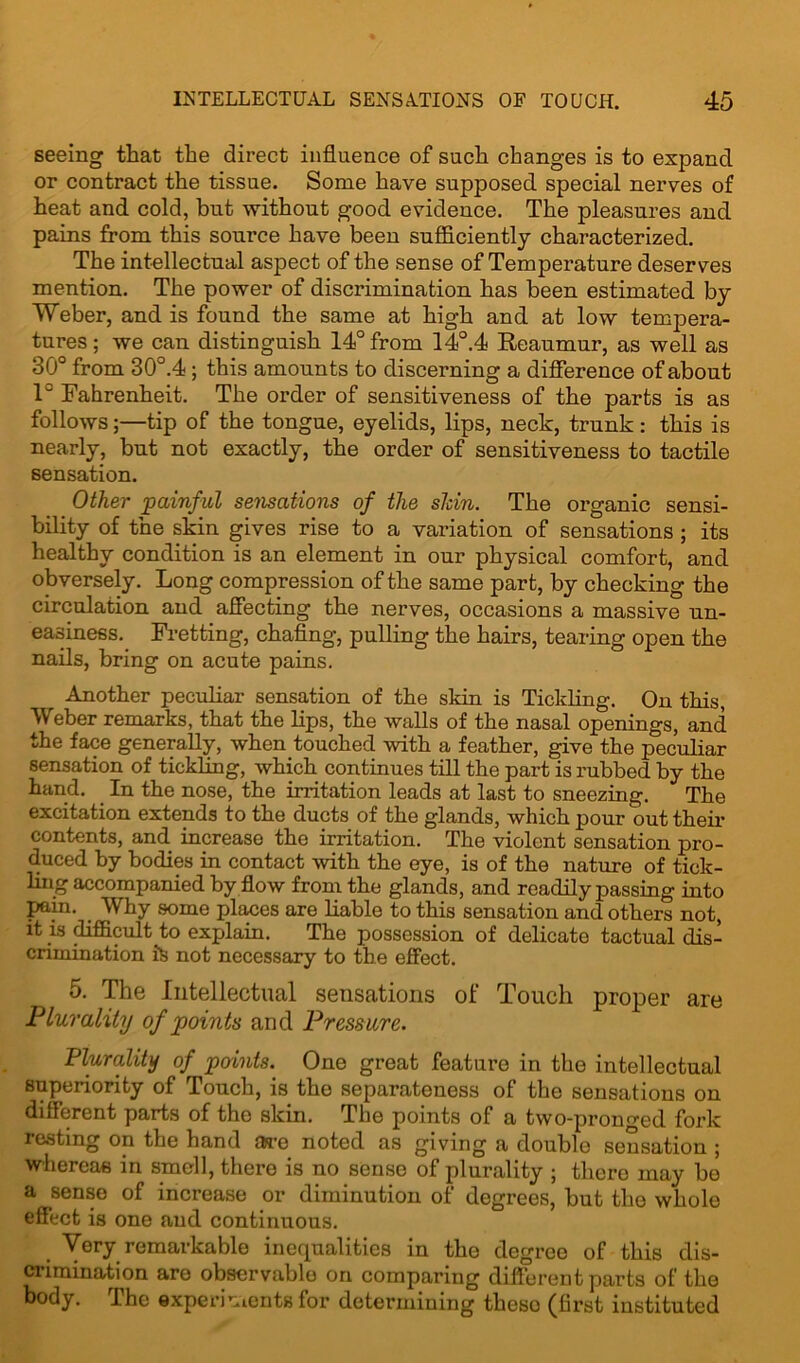 seeing that the direct influence of such changes is to expand or contract the tissue. Some have supposed special nerves of heat and cold, but -without good evidence. The pleasures and pains from this source have been sufficiently characterized. The intellectual aspect of the sense of Temperature deserves mention. The power of discrimination has been estimated by Weber, and is found the same at high and at low tempera- tures ; we can distinguish 14° from 14°.4 Reaumur, as well as 30° from 30°.4; this amounts to discerning a difference of about 1° Fahrenheit. The order of sensitiveness of the parts is as follows;—tip of the tongue, eyelids, lips, neck, trunk : this is nearly, but not exactly, the order of sensitiveness to tactile sensation. Other ’painful sensations of the shin. The organic sensi- bility of the skin gives rise to a valuation of sensations ; its healthy condition is an element in our physical comfort, and obversely. Long compression of the same part, by checking the circulation and affecting the nerves, occasions a massive un- easiness. Fretting, chafing, pulling the hairs, tearing open the nails, bring on acute pains. Another peculiar sensation of the skin is Tickling. On this, Weber remarks, that the lips, the walls of the nasal openings, and the face generally, when touched with a feather, give the peculiar sensation of tickling, which continues till the part is rubbed by the hand. In the nose, the irritation leads at last to sneezing. The excitation extends to the ducts of the glands, which pour out their contents, and increase the irritation. The violent sensation pro- duced by bodies in contact with the eye, is of the nature of tick- ling accompanied by flow from the glands, and readily passing into pain. Why some places are liable to this sensation and others not, it is difficult to explain. The possession of delicate tactual dis- crimination its not necessary to the effect. 5. The Intellectual sensations of Touch proper are Plurality of points and Pressure. Plurality of points. One great feature in the intellectual superiority of Touch, is the separateness of the sensations on different parts of the skin. The points of a two-pronged fork resting on the hand are noted as giving a double sensation ; whereas in smell, there is no sense of plurality ; there may be a sense of increase or diminution of degrees, but the whole effect is one and continuous. t Very remarkable inequalities in the degree of this dis- crimination are observable on comparing different parts of the body. The experiments for determining these (first instituted