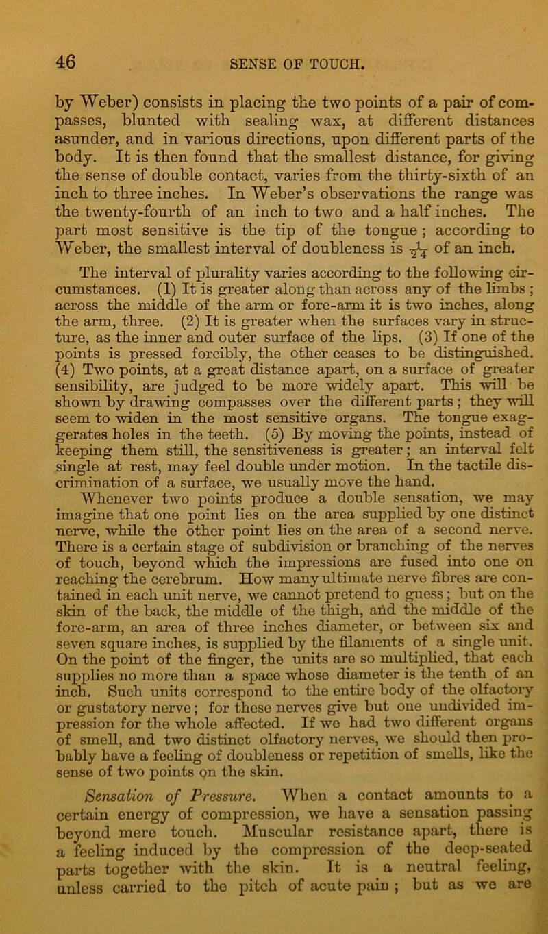 by Weber) consists in placing the two points of a pair of com- passes, blunted with sealing wax, at different distances asunder, and in various directions, upon different parts of tbe body. It is then found that tbe smallest distance, for giving tbe sense of double contact, varies from tbe tbirty-sixtb of an inch to three inches. In Weber’s observations tbe range was tbe twenty-fourth of an inch to two and a half inches. Tbe part most sensitive is tbe tip of tbe tongue ; according to Weber, tbe smallest interval of doubleness is of an inch. Tbe interval of plurality varies according to tbe following cir- cumstances. (1) It is greater along than across any of the limbs ; across the middle of the arm or fore-arm it is two inches, along the arm, three. (2) It is greater when the surfaces vary in struc- ture, as the inner and outer surface of the bps. (3) If one of the points is pressed forcibly, the other ceases to be distinguished. (4) Two points, at a great distance apart, on a surface of greater sensibihty, are judged to be more widely apart. This will be shown by drawing compasses over the different parts ; they will seem to widen in the most sensitive organs. The tongue exag- gerates holes in the teeth. (5) By moving the points, instead of keeping them still, the sensitiveness is greater; an interval felt single at rest, may feel double under motion. In the tactile dis- crimination of a surface, we usually move the hand. Whenever two points produce a double sensation, we may imagine that one point bes on the area supplied by one distinct nerve, while the other point bes on the area of a second nerve. There is a certain stage of subdivision or branching of the nerves of touch, beyond which the impressions are fused into one on reaching the cerebrum. How many ultimate nerve fibres are con- tained in each unit nerve, we cannot pretend to guess; but on the skin of the back, the middle of the thigh, and the middle of the fore-arm, an area of three inches diameter, or between six and seven square inches, is suppbed by the filaments of a single unit. On the point of the finger, the units are so multiphed, that each suppbes no more than a space whose diameter is the tenth of an inch. Such units correspond to the entire body of the olfactory or gustatory nerve; for these nerves give but one undivided im- pression for the whole affected. If we had two different organs of smeb, and two distinct olfactory nerves, we should then pro- bably have a feeling of doubleness or repetition of smebs, like the sense of two points on the skin. Sensation of Pressure. When a contact amounts to a certain energy of compression, we have a sensation passing beyond mere touch. Muscular resistance apart, there is a feeling induced by the compression of the deep-seated parts togother with the skin. It is a neutral feeling, unless carried to the pitch of acute pain ; but as we are